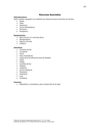 106

Recursos Asociados
Infraestructura:
Salón comedor equipado con mobiliario de restaurant para la atención de clientes:

Mesas

Sillas

Descansos

Carros flambeadores

Percheros

Paragüeros
Equipamiento:

Barra de bar con marimba aérea

Refrigeradores

Máquina de hielo

Cafetera
Utensilios:

Cucharas de bar

Licuadoras

Jarros

Vaso mezcladores

Copas para los diferentes tipos de bebidas

Vasos

Tablas

Cuchillos de bar

Medidas

Coladores

Jarros medidores

Mantelería

Cubertería

Loza

Cristalería
Insumos:

Bebestibles y comestibles, para el desarrollo de la clase

Programa de Estudio Especialidad Gastronomía - 3° y 4° medio
Propuesta aprobada por el Consejo Nacional de Educación, enero 2014.

 