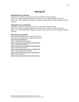 107

Bibliografía
Bibliografía para el Docente
Castellano, M.I. (2012). Procesos de servicio en restaurant. Madrid: Síntesis
García, O.F. (2008). Operaciones básicas y servicios en bar y cafetería. Madrid: Paraninfo
García, O.F. (2011) Operaciones básicas y servicios en restaurantes y eventos especiales. Madrid:
Paraninfo
Bibliografía para el estudiante
Castellano, M.I. (2012). Procesos de servicio en restaurant. Madrid: Síntesis
García, O.F. (2008). Operaciones básicas y servicios en bar y cafetería. Madrid: Paraninfo
García, O.F. (2011) Operaciones básicas y servicios en restaurantes y eventos especiales. Madrid:
Paraninfo
Sitios Web recomendados
Sitios web consultados el 4 de septiembre de 2013:
Fundación Chile. FoodWatcher: vigilancia alimentaria
http://www.foodwatcher.cl/
Video: capacitación para meseros
http://www.youtube.com/watch?v=KAa-vadYuzA
Video: doblado de servilletas
http://www.youtube.com/watch?v=7-e4KKHIbVA
Video: meseros excelentes
http://www.youtube.com/watch?v=1nrkBVnJx38
Video: montaje y servicio de mesas
http://www.youtube.com/watch?v=Xgt-fxBWcKY
Video: servicio del vino
http://www.youtube.com/watch?v=L2Er7U3xjxg

Programa de Estudio Especialidad Gastronomía - 3° y 4° medio
Propuesta aprobada por el Consejo Nacional de Educación, enero 2014.

 