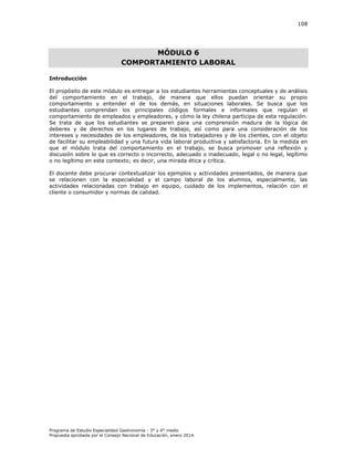 108

MÓDULO 6
COMPORTAMIENTO LABORAL
Introducción
El propósito de este módulo es entregar a los estudiantes herramientas conceptuales y de análisis
del comportamiento en el trabajo, de manera que ellos puedan orientar su propio
comportamiento y entender el de los demás, en situaciones laborales. Se busca que los
estudiantes comprendan los principales códigos formales e informales que regulan el
comportamiento de empleados y empleadores, y cómo la ley chilena participa de esta regulación.
Se trata de que los estudiantes se preparen para una comprensión madura de la lógica de
deberes y de derechos en los lugares de trabajo, así como para una consideración de los
intereses y necesidades de los empleadores, de los trabajadores y de los clientes, con el objeto
de facilitar su empleabilidad y una futura vida laboral productiva y satisfactoria. En la medida en
que el módulo trata del comportamiento en el trabajo, se busca promover una reflexión y
discusión sobre lo que es correcto o incorrecto, adecuado o inadecuado, legal o no legal, legítimo
o no legítimo en este contexto; es decir, una mirada ética y crítica.
El docente debe procurar contextualizar los ejemplos y actividades presentados, de manera que
se relacionen con la especialidad y el campo laboral de los alumnos, especialmente, las
actividades relacionadas con trabajo en equipo, cuidado de los implementos, relación con el
cliente o consumidor y normas de calidad.

Programa de Estudio Especialidad Gastronomía - 3° y 4° medio
Propuesta aprobada por el Consejo Nacional de Educación, enero 2014.

 