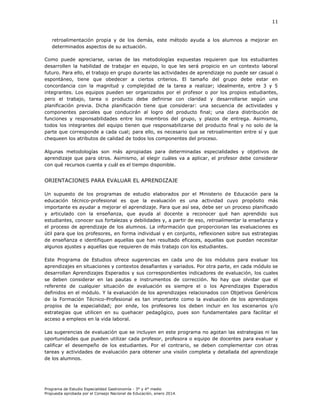11

retroalimentación propia y de los demás, este método ayuda a los alumnos a mejorar en
determinados aspectos de su actuación.
Como puede apreciarse, varias de las metodologías expuestas requieren que los estudiantes
desarrollen la habilidad de trabajar en equipo, lo que les será propicio en un contexto laboral
futuro. Para ello, el trabajo en grupo durante las actividades de aprendizaje no puede ser casual o
espontáneo, tiene que obedecer a ciertos criterios. El tamaño del grupo debe estar en
concordancia con la magnitud y complejidad de la tarea a realizar; idealmente, entre 3 y 5
integrantes. Los equipos pueden ser organizados por el profesor o por los propios estudiantes,
pero el trabajo, tarea o producto debe definirse con claridad y desarrollarse según una
planificación previa. Dicha planificación tiene que considerar: una secuencia de actividades y
componentes parciales que conducirán al logro del producto final; una clara distribución de
funciones y responsabilidades entre los miembros del grupo, y plazos de entrega. Asimismo,
todos los integrantes del equipo tienen que responsabilizarse del producto final y no solo de la
parte que corresponde a cada cual; para ello, es necesario que se retroalimenten entre sí y que
chequeen los atributos de calidad de todos los componentes del proceso.
Algunas metodologías son más apropiadas para determinadas especialidades y objetivos de
aprendizaje que para otros. Asimismo, al elegir cuáles va a aplicar, el profesor debe considerar
con qué recursos cuenta y cuál es el tiempo disponible.

ORIENTACIONES PARA EVALUAR EL APRENDIZAJE
Un supuesto de los programas de estudio elaborados por el Ministerio de Educación para la
educación técnico-profesional es que la evaluación es una actividad cuyo propósito más
importante es ayudar a mejorar el aprendizaje. Para que así sea, debe ser un proceso planificado
y articulado con la enseñanza, que ayuda al docente a reconocer qué han aprendido sus
estudiantes, conocer sus fortalezas y debilidades y, a partir de eso, retroalimentar la enseñanza y
el proceso de aprendizaje de los alumnos. La información que proporcionan las evaluaciones es
útil para que los profesores, en forma individual y en conjunto, reflexionen sobre sus estrategias
de enseñanza e identifiquen aquellas que han resultado eficaces, aquellas que puedan necesitar
algunos ajustes y aquellas que requieren de más trabajo con los estudiantes.
Este Programa de Estudios ofrece sugerencias en cada uno de los módulos para evaluar los
aprendizajes en situaciones y contextos desafiantes y variados. Por otra parte, en cada módulo se
desarrollan Aprendizajes Esperados y sus correspondientes indicadores de evaluación, los cuales
se deben considerar en las pautas e instrumentos de corrección. No hay que olvidar que el
referente de cualquier situación de evaluación es siempre el o los Aprendizajes Esperados
definidos en el módulo. Y la evaluación de los aprendizajes relacionados con Objetivos Genéricos
de la Formación Técnico-Profesional es tan importante como la evaluación de los aprendizajes
propios de la especialidad; por ende, los profesores los deben incluir en los escenarios y/o
estrategias que utilicen en su quehacer pedagógico, pues son fundamentales para facilitar el
acceso a empleos en la vida laboral.
Las sugerencias de evaluación que se incluyen en este programa no agotan las estrategias ni las
oportunidades que pueden utilizar cada profesor, profesora o equipo de docentes para evaluar y
calificar el desempeño de los estudiantes. Por el contrario, se deben complementar con otras
tareas y actividades de evaluación para obtener una visión completa y detallada del aprendizaje
de los alumnos.

Programa de Estudio Especialidad Gastronomía - 3° y 4° medio
Propuesta aprobada por el Consejo Nacional de Educación, enero 2014.

 