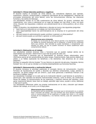 113

Actividad 3. Climas laborales positivos y negativos
El docente explica el concepto de clima laboral, sus indicadores objetivos (por ejemplo,
ausentismo, rotación, productividad) y subjetivos (percepción de los trabajadores). Describe las
principales dimensiones del clima laboral, como las comunicaciones internas, las relaciones
humanas y los estilos de liderazgo.
Los estudiantes revisan en la web cuestionarios de clima laboral. En grupos, contestan dos
cuestionarios: uno, como si estuvieran en un lugar de trabajo con mal clima, y otro, con buen
clima. Discuten las respuestas y elaboran una caracterización de un clima positivo y de un clima
negativo.
Luego, el docente y los estudiantes reflexionan y discuten en torno a las siguientes preguntas:

¿qué haría yo si estuviera en un trabajo con mal clima laboral?

¿qué responsabilidad tienen los administradores de la empresa en la generación del clima
laboral?

¿de qué manera la administración puede contribuir a generar un clima positivo?

¿de qué manera puedo yo contribuir a generar un clima positivo?
Observaciones para el docente
El trabajo con la encuesta de clima laboral permite a los estudiantes imaginarse
con detalle los diversos elementos que lo configuran, a través de los numerosos
ítems que contiene. Esta actividad se puede reemplazar o complementar con
estudios de casos, los que se pueden encontrar en textos académicos sobre
comportamiento laboral.

Actividad 4. Motivación en el trabajo
Los estudiantes analizan diversos roles y funciones que se pueden realizar dentro de la
especialidad que estudian. Determinan lo que más les gusta de cada uno.
Luego, entrevistan a personas que se desempeñan en diversos cargos relacionados, para
informarse acerca de las características de estos cargos. Posteriormente, cada alumno elabora un
póster o un folleto explicando los beneficios y los elementos más atractivos de un cargo
específico.
Escriben un pequeño informe titulado “Yo soy (técnico en atención de párvulos, tripulante, técnico
forestal” etc. en el cual se retratan a sí mismos desempeñando sus funciones favoritas.
Actividad 5. Remuneración y motivación laboral
El docente introduce la actividad explicando el concepto técnico de remuneración; muestra
formatos de liquidaciones de sueldo y describe sus distintos componentes. Luego, plantea la
pregunta: ¿la gente trabaja solo por dinero?, ¿qué otras ganancias o beneficios motivan a las
personas a trabajar mejor?
Los estudiantes investigan en la web qué es la motivación laboral y qué factores la aumentan o
disminuyen. Dan ejemplos de factores motivacionales externos, como el dinero, las condiciones
físicas de trabajo, el reconocimiento de los superiores; y factores internos del individuo, como
ganar experiencia laboral, hacer bien su trabajo, aprender algo nuevo, ayudar a otros, dedicarse
a algo que le gusta.
Los estudiantes reflexionan sobre sus propias motivaciones en la vida y discuten qué desean
obtener del trabajo, en el corto y en el largo plazo.
Observaciones para el docente
Es importante que los estudiantes reconozcan que la remuneración es un potente
factor motivador del trabajo, pero que también hay otros factores importantes,
como el reconocimiento de los superiores al trabajo bien hecho y a la calidad
humana de los trabajadores, y los factores internos, pues dan autonomía a las
personas.

Programa de Estudio Especialidad Gastronomía - 3° y 4° medio
Propuesta aprobada por el Consejo Nacional de Educación, enero 2014.

 