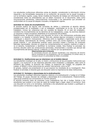 115

Los estudiantes confeccionan diferentes cartas de despido, considerando la información mínima
requerida y las formalidades necesarias en su confección, de acuerdo con la causal invocada y
con la normativa vigente. Luego, llenan modelos de finiquitos de trabajo con información ficticia,
considerando todos los antecedentes que se deben incorporar en el documento, tales como
remuneraciones pendientes, indemnizaciones involucradas y los descuentos que procedan en
conformidad con la causal de despido invocada y la legislación vigente.
Actividad 10. Casos de incumplimiento
El docente explica las figuras más corrientes de delitos y violaciones al derecho laboral,
protagonizadas por el empleador y por el trabajador, explicitadas en la ley. En el caso del
trabajador, incluye las violaciones que son causales de despido. En el caso del empleador,
considera los incumplimientos de los derechos de los trabajadores. Luego, los alumnos elaboran
un esquema o mapa conceptual, basándose en la exposición del profesor.
Posteriormente, el docente conduce una discusión en torno a las motivaciones profundas para
respetar o no respetar el derecho laboral. Para ello, plantea algunos conceptos o nociones que
contribuyan a discernir motivaciones: diferencia entre la legalidad y legitimidad social de una
norma laboral, internalización de normas, conflicto entre una norma explícita X y una norma
grupal implícita Y. Los estudiantes analizan casos concretos (reales o ficticios) de conductas
laborales reprochables, discuten en grupo los comportamientos en cuestión, explican si violan o
no el derecho, fundamentan e identifican la normativa violada. Para finalizar la actividad, los
alumnos discuten sobre las consecuencias personales, empresariales y sociales que derivan del
incumplimiento del derecho laboral, y elaboran un informe con sus apreciaciones.
Observaciones para el docente
Es conveniente procurar una atención equilibrada a las violaciones del derecho
laboral cometidas por los empleadores y por los trabajadores. En ambos casos, es
necesario discutir en profundidad las faltas a la probidad.

Actividad 11. Instituciones que se relacionan con el ámbito laboral
Los estudiantes investigan en la web, la misión y atribuciones de las principales instituciones que
regulan y se involucran en las relaciones laborales entre empleador y trabajador, tales como el
Ministerio del Trabajo, la Dirección del Trabajo, la Inspección del Trabajo, los juzgados del
trabajo, el SENCE y otras instituciones de carácter internacional, como la OIT.
En grupos, realizan una presentación en la que exponen los resultados de su investigación. Para
finalizar la actividad, el docente guía una discusión sobre la importancia de estas instituciones.
Actividad 12. Ventajas y desventajas de la sindicalización
Los estudiantes investigan diferentes aspectos relativos a la sindicalización y huelga en el Código
del Trabajo. En grupo, discuten las ventajas y desventajas de la sindicalización. Posteriormente,
cada grupo presenta sus conclusiones en reunión plenaria.
El docente presenta casos de empresas cuyos trabajadores han ido a huelga. Solicita a los
estudiantes que evalúen si se trata de casos de huelga legal o ilegal, según la normativa. Guía
una discusión en torno a la normativa, solicitando a los estudiantes que evalúen y justifiquen si
esta es justa o si favorece a alguna de las partes.

Programa de Estudio Especialidad Gastronomía - 3° y 4° medio
Propuesta aprobada por el Consejo Nacional de Educación, enero 2014.

 