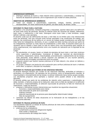 116

APRENDIZAJE ESPERADO:

Distinguir prácticas de buena y mala relación entre superiores y subordinados, y analizar los
factores de disposición personal y de la organización que inciden en estas prácticas.
OBJETIVO DE APRENDIZAJE GENÉRICO:

Tratar con respeto a subordinados, superiores, colegas, clientes, personas
discapacidades, sin hacer distinciones de género, de clase social, de etnias u otras.

con

Actividad 13. Buen trato y mal trato
El profesor y los estudiantes, mediante preguntas y respuestas, aportan ideas para una definición
de buen trato entre las personas. Revisan la relación entre las nociones de respeto, deferencia,
buen trato, e indiferencia y mal trato. Distinguen entre buen trato y trato amistoso. Luego
definen maltrato y dan ejemplos.
El docente cuida que las definiciones de buen y mal trato no se limiten solo a las interacciones
entre las personas, sino que incluyan otras formas asociadas a las condiciones de trabajo, por
ejemplo, las condiciones de los baños en un recinto de trabajo puede considerarse una señal del
trato hacia los trabajadores. Asimismo, el uso y cuidado de estos recintos comunes por parte de
los trabajadores expresan su trato hacia los empleadores y entre ellos. El docente aclara que es
necesario que el respeto y buen trato no solo se valore como una herramienta para mejorar el
clima organizacional, sino especialmente como una muestra de valoración por la dignidad de las
personas.
Luego:

los estudiantes, en grupos, hacen un listado de ejemplos de buen trato y mal trato recíproco
entre superiores y subordinados. Incorporan al listado las nociones de discriminación,
servilismo, marginación, boicot, impuntualidad, procrastinación o aplazamiento de las tareas,
trato descortés, acoso laboral y sexual. Exponen sus ejemplos en una reunión plenaria,
identificando las principales coincidencias entre los grupos

preparan posters que ilustren buenas prácticas en el trato laboral y los ubican en talleres y
salas de clase

en grupos, preparan una pauta de auto-evaluación para verificar prácticas de buen o maltrato
entre ellos. La aplican y discuten los resultados
Actividad 14. Factores que inciden en las relaciones laborales
El docente distingue factores que inciden en las relaciones laborales, atribuibles al individuo y
atribuibles a la organización. Da ejemplos de los primeros, como el temperamento irascible, la
impuntualidad e incumplimiento de las tareas; la actitud intolerante hacia ciertos grupos sociales.
Los estudiantes proponen otros ejemplos y explican cómo pueden afectar a las relaciones
laborales.
El docente señala que parte de los problemas de relación entre superiores y subordinados se
debe, también, a factores propios de la institución, tales como la falta de claridad en la definición
de funciones y responsabilidades, la selección equivocada de personal, la falta de instancias de
capacitación. Luego los alumnos:

preparan y dramatizan breves interacciones que muestran las siguientes situaciones:
funciones y responsabilidades poco claras
trato descortés de parte de la autoridad
órdenes confusas
selección equivocada de la persona para desempeñar determinado trabajo
falta de equipamiento

comentan los efectos de estas situaciones en la motivación de los trabajadores y en las
relaciones laborales
Actividad 15. Buenas prácticas de trato
Los estudiantes elaboran un listado de buenas prácticas de trato entre empleadores y empleados
y las dramatizan. Por ejemplo:

prácticas de los empleadores
cumplimiento puntual de obligaciones legales
trato cortés y respetuoso
reconocimiento del trabajo bien hecho
Programa de Estudio Especialidad Gastronomía - 3° y 4° medio
Propuesta aprobada por el Consejo Nacional de Educación, enero 2014.

 