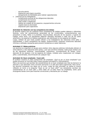 117

escucha atenta
disposición para lograr acuerdos
otorgamiento de facilidades para realizar capacitaciones
prácticas de los trabajadores
cumplimiento puntual de las obligaciones laborales
cumplimiento de horarios
trato cortés y respetuoso
hábitos de cuidado de los espacios y equipamientos comunes
respeto hacia la diversidad
disposición para capacitarse
-



Actividad 16. Relación con los compañeros de trabajo
El docente explica que los conflictos entre compañeros de trabajo pueden deberse a diferentes
factores, como las características personales de los involucrados, comportamientos que
perjudican a todos, faltas a la probidad, impuntualidad, descuido de los equipos y lugares de
trabajo, entre otros. Los estudiantes elaboran ejemplos asociados a cada uno de los casos
anteriores y los plasman en folletos explicativos, que distribuyen en los espacios de trabajo.
Luego, señalan de qué modo pueden afectar a los trabajadores las relaciones entre jefes y
subordinados, y entre compañeros de trabajo. Posteriormente, proponen condiciones laborales
mínimas y actitudes necesarias para prevenir problemas en estas relaciones.
Actividad 17. Malas prácticas
Los alumnos se organizan en grupos para analizar cómo algunas prácticas individuales afectan al
clima laboral y a las relaciones entre pares, y por qué conviene evitarlas. Cada grupo analiza una
de las siguientes prácticas: impuntualidad, ausentismo, incumplimiento de tareas, hurto,
descuido de los equipos o de los espacios de trabajo, modales poco respetuosos con colegas,
jefes y subordinados, discriminación de cualquier tipo.
Actividad 18. Buen empleado / buen jefe
El profesor muestra el video Compromiso del empleado: ¿Qué es ser un buen empleado? que
puede encontrar en YouTube (http://www.youtube.com/watch?v=1EtnmkyQroo).
Pide a los alumnos que escriban las características de un buen empleado que más les llamaron la
atención y que describan cómo conviene acercarse a un jefe para darle sugerencias. Para cerrar,
los alumnos comparten sus ideas con el curso. Luego de esta actividad, se realiza la misma
reflexión en torno a la pregunta “¿Qué es ser un buen jefe?” os estudiantes escriben las
características de un buen jefe y cómo debe ser el trato hacia los empleados, tanto para
encargarles tareas como para hacerles correcciones y felicitarlos por su trabajo.

Programa de Estudio Especialidad Gastronomía - 3° y 4° medio
Propuesta aprobada por el Consejo Nacional de Educación, enero 2014.

 