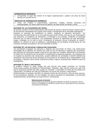 118

APRENDIZAJE ESPERADO:

Comprender el lugar del cliente en la lógica organizacional y aplicar una ética de buen
servicio en el trato con él.
OBJETIVO DE APRENDIZAJE GENÉRICO:

Tratar con respeto a subordinados, superiores, colegas, clientes, personas
discapacidades, sin hacer distinciones de género, de clase social, de etnias u otras.

con

Actividad 19. Las necesidades del cliente
El docente introduce el tema presentando definiciones de cliente y tipos de cliente. Expone acerca
de las diversas necesidades de la gente como origen y fundamento de la actividad empresarial.
Presenta el concepto de orientación al cliente, mediante la siguiente afirmación ” n
concesionario de automóviles no es una empresa que vende coches, sino que es una organización
que soluciona un problema de transporte y movilidad a sus clientes, mediante un producto
concreto que se llama automóvil”. os estudiantes discuten el significado de esta afirmación.
Luego, investigan en la eb el tema “orientación al producto versus orientación al cliente”.
Elaboran un informe en que se expliquen y ejemplifiquen las principales características de una
empresa orientada al producto y de una orientada al cliente.
Actividad 20. Los derechos y deberes del consumidor
Los estudiantes investigan los derechos y deberes del consumidor en Chile y las instituciones
encargadas de su defensa. En relación con cada uno de los derechos y deberes del consumidor,
dan ejemplos de situaciones reales o ficticias en que estos son violados. Relacionan la orientación
al cliente con los derechos del consumidor, considerando la siguiente pregunta: una empresa que
no respeta los derechos del consumidor, ¿puede calificarse de orientada al cliente? Señalan las
violaciones más comunes de los derechos al consumidor en el contexto de su especialidad o área
de trabajo y explican cómo dichas violaciones pueden originar consecuencias negativas para los
trabajadores.
Actividad 21. Buen y mal servicio
El profesor expone el video Origen del mal servicio que puede encontrar en YouTube
(http://www.youtube.com/watch?v=745k1LKI3e0). Después, cada alumno anota por qué cree
que la actitud del garzón del video puede ser contraria o favorable al interés de la empresa (el
restaurante). El profesor les pide que defiendan una de las dos razones y argumenten.
Posteriormente, en parejas, escriben un ejemplo común de mal servicio y otro de buen servicio,
en sus disciplinas. Explican, en sus trabajos, por qué la situación es reprochable o conveniente
respectivamente, presentando sus argumentos y conclusiones.
Observaciones al docente
Esta actividad busca que los alumnos entiendan que tanto la empresa, como el
cliente y el trabajador se benefician cuando hay un interés genuino por solucionar
los problemas del cliente.

Programa de Estudio Especialidad Gastronomía - 3° y 4° medio
Propuesta aprobada por el Consejo Nacional de Educación, enero 2014.

 