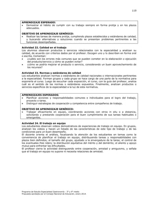 119

APRENDIZAJE ESPERADO:

Demostrar el hábito de cumplir con su trabajo siempre en forma prolija y en los plazos
adecuados.
OBJETIVO DE APRENDIZAJE GENÉRICO:

Realizar las tareas de manera prolija, cumpliendo plazos establecidos y estándares de calidad,
y buscando alternativas y soluciones cuando se presentan problemas pertinentes a las
funciones desempeñadas.
Actividad 22. Calidad en el trabajo
Los alumnos observan productos o servicios relacionados con la especialidad y analizan su
calidad, de acuerdo con criterios dados por el profesor. Escogen uno y lo describen en forma oral
o escrita. Comentan:

¿cuáles son los errores más comunes que se pueden cometer en la elaboración o ejecución
del producto/servicio y cómo se pueden evitar?

¿cómo se podría mejorar el producto o servicio, considerando un buen aprovechamiento de
los recursos?
Actividad 23. Normas y estándares de calidad
Los estudiantes analizan normas o estándares de calidad nacionales o internacionales pertinentes
a la especialidad. Forman grupos y cada grupo se hace cargo de una parte de la normativa para
exponerla al curso. Luego de escuchar cada exposición, el curso, con la guía del profesor, analiza
cuál es el sentido de las normas o estándares expuestos. Finalmente, analizan productos o
servicios específicos de la especialidad a la luz de esta normativa.
APRENDIZAJES ESPERADOS:

Planificar acciones y responsabilidades comunes e individuales para el logro del trabajo,
proyecto o tarea.

Distinguir estrategias de cooperación y competencia entre compañeros de trabajo.
OBJETIVO DE APRENDIZAJE GENÉRICO:

Trabajar eficazmente en equipo, coordinando acciones con otros in situ o a distancia,
solicitando y prestando cooperación para el buen cumplimiento de sus tareas habituales o
emergentes.
Actividad 24. El trabajo en equipo
Los estudiantes observan videos demostrativos de experiencias de trabajo en equipo. En grupos,
analizan los videos y hacen un listado de las características de este tipo de trabajo y de las
condiciones para un buen desempeño.
El docente orienta el análisis, focalizando la atención de los estudiantes en temas como la
conveniencia de planificar el trabajo en equipo, distribuyendo tareas y responsabilidades con
plazos bien definidos; el tamaño del grupo, ajustado a la envergadura de la tarea; el control de
los eventuales free riders; la distribución equitativa del mérito y del demérito; el aliento y apoyo
mutuo para enfrentar las dificultades.
El profesor cierra la actividad distinguiendo entre cooperación, amistad y amiguismo, y señala
que el trabajo en equipo no supone ni necesita relaciones de amistad.

Programa de Estudio Especialidad Gastronomía - 3° y 4° medio
Propuesta aprobada por el Consejo Nacional de Educación, enero 2014.

 