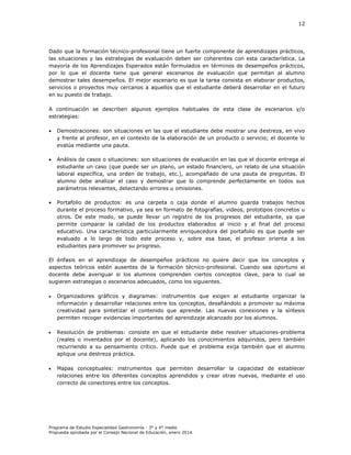 12

Dado que la formación técnico-profesional tiene un fuerte componente de aprendizajes prácticos,
las situaciones y las estrategias de evaluación deben ser coherentes con esta característica. La
mayoría de los Aprendizajes Esperados están formulados en términos de desempeños prácticos,
por lo que el docente tiene que generar escenarios de evaluación que permitan al alumno
demostrar tales desempeños. El mejor escenario es que la tarea consista en elaborar productos,
servicios o proyectos muy cercanos a aquellos que el estudiante deberá desarrollar en el futuro
en su puesto de trabajo.
A continuación se describen algunos ejemplos habituales de esta clase de escenarios y/o
estrategias:


Demostraciones: son situaciones en las que el estudiante debe mostrar una destreza, en vivo
y frente al profesor, en el contexto de la elaboración de un producto o servicio; el docente lo
evalúa mediante una pauta.



Análisis de casos o situaciones: son situaciones de evaluación en las que el docente entrega al
estudiante un caso (que puede ser un plano, un estado financiero, un relato de una situación
laboral específica, una orden de trabajo, etc.), acompañado de una pauta de preguntas. El
alumno debe analizar el caso y demostrar que lo comprende perfectamente en todos sus
parámetros relevantes, detectando errores u omisiones.



Portafolio de productos: es una carpeta o caja donde el alumno guarda trabajos hechos
durante el proceso formativo, ya sea en formato de fotografías, videos, prototipos concretos u
otros. De este modo, se puede llevar un registro de los progresos del estudiante, ya que
permite comparar la calidad de los productos elaborados al inicio y al final del proceso
educativo. Una característica particularmente enriquecedora del portafolio es que puede ser
evaluado a lo largo de todo este proceso y, sobre esa base, el profesor orienta a los
estudiantes para promover su progreso.

El énfasis en el aprendizaje de desempeños prácticos no quiere decir que los conceptos y
aspectos teóricos estén ausentes de la formación técnico-profesional. Cuando sea oportuno el
docente debe averiguar si los alumnos comprenden ciertos conceptos clave, para lo cual se
sugieren estrategias o escenarios adecuados, como los siguientes.


Organizadores gráficos y diagramas: instrumentos que exigen al estudiante organizar la
información y desarrollar relaciones entre los conceptos, desafiándolo a promover su máxima
creatividad para sintetizar el contenido que aprende. Las nuevas conexiones y la síntesis
permiten recoger evidencias importantes del aprendizaje alcanzado por los alumnos.



Resolución de problemas: consiste en que el estudiante debe resolver situaciones-problema
(reales o inventados por el docente), aplicando los conocimientos adquiridos, pero también
recurriendo a su pensamiento crítico. Puede que el problema exija también que el alumno
aplique una destreza práctica.



Mapas conceptuales: instrumentos que permiten desarrollar la capacidad de establecer
relaciones entre los diferentes conceptos aprendidos y crear otras nuevas, mediante el uso
correcto de conectores entre los conceptos.

Programa de Estudio Especialidad Gastronomía - 3° y 4° medio
Propuesta aprobada por el Consejo Nacional de Educación, enero 2014.

 
