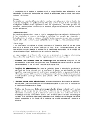 13

Es fundamental que el docente se apoye en pautas de corrección frente a los desempeños de los
estudiantes, utilizando los indicadores que reflejan el aprendizaje específico que está siendo
evaluado. Por ejemplo:
Rúbricas:
Son escalas que presentan diferentes criterios a evaluar y en cada uno de ellos se describe los
niveles de desempeño. Son particularmente útiles para evaluar el logro de las habilidades de
investigación científica (tanto experimental como no experimental), actividades prácticas de
laboratorio, presentaciones, construcción de modelos, proyectos tecnológicos, afiches, diarios
murales, entre otros.
Escalas de valoración:
Son instrumentos que miden, a base de criterios preestablecidos, una graduación del desempeño
de los estudiantes de manera cuantitativa y cualitativa (por ejemplo: por desarrollar –
destacado). Antes de aplicar la escala de valoración, los alumnos deben conocer los criterios que
incluirá. Estas pautas permiten evaluar las habilidades de investigación y las actitudes científicas.
Lista de cotejo:
Es un instrumento que señala de manera dicotómica los diferentes aspectos que se quiere
observar en el alumno o de manera colectiva; es decir: Sí/No, Logrado/No logrado, etc. Es
especialmente útil para evaluar la adquisición de habilidades relacionadas con el manejo de
instrumentos científicos y la aplicación de las normas de seguridad.
Las sugerencias para la evaluación y las tareas que se presentan en el programa adquieren su
mayor potencial si los profesores tienen las siguientes consideraciones en su uso:


Informar a los alumnos sobre los aprendizajes que se evaluará. Compartir con los
estudiantes las expectativas de aprendizaje y los indicadores de evaluación que se aplicarán
favorece su logro, ya que así tienen claro qué se espera de ellos.



Planificar las evaluaciones. Para que la evaluación apoye el aprendizaje, es necesario
planificarla de forma integrada con la enseñanza. Al diseñar esa planificación, se debe
especificar los procedimientos más pertinentes y las oportunidades en que se recolectará la
información respecto del logro de los aprendizajes esperados, determinando las tareas que se
necesita construir y el mejor momento para aplicarlas a fin de retroalimentar el proceso de
aprendizaje.



Construir nuevas tareas de evaluación. Permite complementar las que aquí se presentan,
articulándolas coherentemente con la propuesta pedagógica de los programas de estudio y con
lo enseñando efectivamente en clases.



Analizar los desempeños de los alumnos para fundar juicios evaluativos. Un análisis
riguroso de los trabajos de los estudiantes, en términos de sus fortalezas y debilidades
individuales y colectivas, ayuda a elaborar un juicio evaluativo más contundente sobre el
aprendizaje del curso. Dicho análisis permite a los docentes reflexionar sobre las estrategias
utilizadas en el proceso de enseñanza y tomar decisiones pedagógicas para mejorar resultados
durante el desarrollo de una unidad, de un semestre o al finalizar el año escolar y planificar el
siguiente.

Programa de Estudio Especialidad Gastronomía - 3° y 4° medio
Propuesta aprobada por el Consejo Nacional de Educación, enero 2014.

 