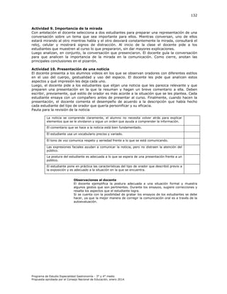 132

Actividad 9. Importancia de la mirada
Con antelación el docente selecciona a dos estudiantes para preparar una representación de una
conversación sobre un tema que sea importante para ellos. Mientras conversan, uno de ellos
estará mirando al otro mientras habla y el otro desviará constantemente la mirada, consultará el
reloj, celular y mostrará signos de distracción. Al inicio de la clase el docente pide a los
estudiantes que muestren al curso lo que prepararon, sin dar mayores explicaciones.
Luego analizan, en conjunto, la conversación que presenciaron. El docente guía la conversación
para que analicen la importancia de la mirada en la comunicación. Como cierre, anotan las
principales conclusiones en el pizarrón.
Actividad 10. Presentación de una noticia
El docente presenta a los alumnos videos en los que se observan oradores con diferentes estilos
en el uso del cuerpo, gestualidad y uso del espacio. El docente les pide que analicen estos
aspectos y qué impresión les deja cada uno.
Luego, el docente pide a los estudiantes que elijan una noticia que les parezca relevante y que
preparen una presentación en la que la resuman y hagan un breve comentario a ella. Deben
escribir, previamente, qué estilo de orador es más acorde a la situación que se les plantea. Cada
estudiante ensaya con un compañero antes de presentar al curso. Finalmente, cuando hacen la
presentación, el docente comenta el desempeño de acuerdo a la descripción que había hecho
cada estudiante del tipo de orador que quería personificar y su eficacia.
Pauta para la revisión de la noticia
La noticia se comprende claramente, el alumno no necesita volver atrás para explicar
elementos que se le olvidaron y sigue un orden que ayuda a comprender la información.
El comentario que se hace a la noticia está bien fundamentado.
El estudiante usa un vocabulario preciso y variado.
El tono de voz comunica respeto y seriedad frente a lo que se está comunicando.
Las expresiones faciales ayudan a comunicar la noticia, pero no distraen la atención del
público.
La postura del estudiante es adecuada a lo que se espera de una presentación frente a un
público.
El estudiante pone en práctica las características del tipo de orador que describió previo a
la exposición y es adecuado a la situación en la que se encuentra.
Observaciones al docente
El docente ejemplifica la postura adecuada a una situación formal y muestra
algunos gestos que son pertinentes. Durante los ensayos, sugiere correcciones y
resalta los aspectos que el estudiante logra.
Si se cuenta con la posibilidad de grabar los ensayos de los estudiantes se debe
hacer, ya que la mejor manera de corregir la comunicación oral es a través de la
autoevaluación.

Programa de Estudio Especialidad Gastronomía - 3° y 4° medio
Propuesta aprobada por el Consejo Nacional de Educación, enero 2014.

 