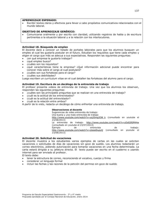 137

APRENDIZAJE ESPERADO:

Escribir textos claros y efectivos para llevar a cabo propósitos comunicativos relacionados con el
mundo laboral.
OBJETIVO DE APRENDIZAJE GENÉRICO:

Comunicarse oralmente y por escrito con claridad, utilizando registros de habla y de escritura
pertinentes a la situación laboral y a la relación con los interlocutores.

Actividad 18. Búsqueda de empleo
El docente dará a conocer un listado de portales laborales para que los alumnos busquen un
empleo al cual les gustaría postular en el futuro. Estudian los requisitos que tiene cada empleo y
eligen el cargo que más se adecua a sus expectativas. Responden las siguientes preguntas:

¿en qué empresa le gustaría trabajar?

¿qué empleo busca?

¿cuáles son los requisitos?

¿qué características tiene la empresa? ¿Qué información adicional puede encontrar para
conocer más sobre el cargo al cual postulará?

¿cuáles son sus fortalezas para el cargo?

¿cuáles sus debilidades?
Luego escriben un currículum vitae en el cual detallen las fortalezas del alumno para el cargo.
Actividad 19. Escritura de un decálogo de la entrevista de trabajo
El profesor presenta videos de entrevista de trabajo. Una vez que los alumnos los observan,
responden las siguientes preguntas:

¿cuáles son las principales preguntas que se realizan en una entrevista de trabajo?

¿cuál es la actitud de los entrevistados?

¿cuál es la actitud del entrevistador?

¿cuál es la relación entre ambos?
A partir de lo visto, redacta un decálogo de cómo enfrentar una entrevista de trabajo.
Observaciones al docente
Sugerencias de video entrevista de trabajo:
Una buena y una mala entrevista de trabajo
http://www.youtube.com/watch?v=yq20mgJOW_k (consultado en youtube el
23/08/2013)
La entrevista de trabajo: http://www.youtube.com/watch?v=yDdG0fjM44w
(consultado en youtube el 23/07/2013)
Ejemplo
de
entrevista
de
trabajo:
http://www.youtube.com/watch?v=zteee0lupyQ (consultado en youtube el
23/08/2013)

Actividad 20. Solicitud de vacaciones
El docente muestra a los estudiantes varios ejemplos de cartas en las cuales se solicitan
vacaciones o solicitudes de días de vacaciones sin goce de sueldo. Los alumnos redactarán un
correo electrónico, pidiendo autorización para tomarse vacaciones en una fecha determinada. La
carta estará dirigida a su jefatura directa. El texto puede ser escrito en el cuaderno o usando
internet para ser enviado al profesor.
El texto debe:

tener la estructura de correo, reconociendo el vocativo, cuerpo y firma

considerar un lenguaje formal

incluir las fechas y las razones de la petición del permiso sin goce de sueldo

Programa de Estudio Especialidad Gastronomía - 3° y 4° medio
Propuesta aprobada por el Consejo Nacional de Educación, enero 2014.

 