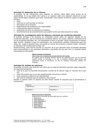 138

Actividad 21. Redacción de un informe
El profesor da las indicaciones para redactar un informe sobre algún tema propio de la
especialidad, en la que deben dar cuenta a un superior sobre una situación laboral en la que
hayan tenido algún problema que hayan solucionado. Para realizar el informe, siguen el siguiente
formato:

título

razón por la cual escriben el informe

descripción de la situación

especificación del problema y los responsables

consecuencias para la empresa

explicación de cómo se solucionó el problema

recomendaciones de procedimientos que pueden evitar que esta situación se repita
Actividad 22. Investigación sobre los deberes y derechos por accidentes laborales
El profesor entrega a los alumnos un compendio escrito sobre los aspectos legales de los
accidentes laborales: qué se entiende por accidente laboral, las causas, deberes y derechos de la
ley de accidentes laborales, etc. Los estudiantes lo leen en parejas. Hacen anotaciones al margen
para resumir, destacar lo que no comprenden, sus conclusiones, posibles implicancias para sus
vidas, etc. Luego el docente hace una puesta en común de la lectura y aclaran dudas, comentan
la relevancia de los diferentes puntos, etc.
Posteriormente, cada alumno escribe un resumen de lo que aprendió sobre accidentes laborales
para comunicárselo a sus parientes, familiares o personas con las que vive y a quienes podría
interesarles la información.
Observaciones al docente
http://www.bcn.cl/leyfacil/recurso/accidentes-del-trabajo
Se sugiere que el docente también aporte con ejemplos para que los alumnos
puedan recrear la actividad, a su vez, el profesor destaca aquel grupo que
representa mejor la simulación, ya sea en claridad, emociones, diálogo y/o
lenguaje.

Actividad 23. Análisis de noticieros
El profesor ve junto a los alumnos una noticia de un canal de televisión nacional, luego responden
las siguientes preguntas:

¿qué es lo que se transmite literalmente a través de la noticia? Haga un resumen de lo que
vio.

¿qué información que no se dice explícitamente comunica la noticia?

¿qué sensación produce en los televidentes?

¿por qué es relevante para la audiencia, esta noticia?
Escriba su opinión sobre un aspecto de esta noticia usando el esquema que le presentamos a
continuación.
Postura:
Argumento 1:

Argumento 2:

Respaldo 1:

Respaldo 2:

Observaciones al docente
Sugerencias al docente de sitios web para ver noticias:
1. www.tvn.cl
2. www.canal13.cl
3. www.chilevisión.cl
4. www.mega.cl
5. www.ucvtv.cl
6. www.redtv.cl
7. www.cnnchile.com

Programa de Estudio Especialidad Gastronomía - 3° y 4° medio
Propuesta aprobada por el Consejo Nacional de Educación, enero 2014.

 