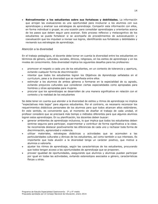 14



Retroalimentar a los estudiantes sobre sus fortalezas y debilidades. La información
que arrojan las evaluaciones es una oportunidad para involucrar a los alumnos con sus
aprendizajes y analizar sus estrategias de aprendizaje. Compartir esta información con ellos,
en forma individual o grupal, es una ocasión para consolidar aprendizajes y orientarlos acerca
de los pasos que deben seguir para avanzar. Este proceso reflexivo y metacognitivo de los
estudiantes se puede fortalecer si se acompaña de procedimientos de autoevaluación y
coevaluación que los impulsen a revisar sus logros, identificando sus fortalezas y debilidades y
revisando sus estrategias de aprendizaje.

Atención a la diversidad
En el trabajo pedagógico, el docente debe tomar en cuenta la diversidad entre los estudiantes en
términos de género, culturales, sociales, étnicos, religiosos, en los estilos de aprendizaje y en los
niveles de conocimiento. Esta diversidad implica los siguientes desafíos para los profesores:






promover el respeto a cada uno de los estudiantes, en un contexto de tolerancia y apertura,
evitando cualquier forma de discriminación
intentar que todos los estudiantes logren los Objetivos de Aprendizaje señalados en el
currículum, pese a la diversidad que se manifiesta entre ellos
estimular a los alumnos de ambos géneros a formarse en la especialidad de su agrado,
evitando prejuicios culturales que consideran ciertas especialidades como apropiadas para
hombres y otras apropiadas para mujeres
procurar que los aprendizajes se desarrollen de una manera significativa en relación con el
contexto y la realidad de los estudiantes

Se debe tener en cuenta que atender a la diversidad de estilos y ritmos de aprendizaje no implica
“expectativas más bajas” para algunos estudiantes. Por el contrario, es necesario reconocer los
requerimientos didácticos personales de los alumnos para que todos alcancen altos estándares.
En este sentido, es conveniente que, al momento de diseñar el trabajo de cada unidad, el
profesor considere que se precisará más tiempo o métodos diferentes para que algunos alumnos
logren estos aprendizajes. En su planificación, los docentes deben buscar:

generar ambientes de aprendizaje inclusivos, lo que implica que todos los estudiantes deben
sentirse seguros para participar, experimentar y contribuir de forma significativa a la clase.
Se recomienda destacar positivamente las diferencias de cada uno y rechazar toda forma de
discriminación, agresividad o violencia.

utilizar materiales, estrategias didácticas y actividades que se acomoden a las
particularidades culturales y étnicas de los estudiantes, así como también a sus intereses. Es
importante que toda alusión a la diversidad tenga un carácter positivo, que motive a
alumnos a valorarla.

ajustar los ritmos de aprendizaje, según las características de los estudiantes, procurando
que todos tengan acceso a las oportunidades de aprendizaje que se proponen.

proveer igualdad de oportunidades, asegurando que alumnos y alumnas puedan participar
por igual en todas las actividades, evitando estereotipos asociados a género, características
físicas u otras.

Programa de Estudio Especialidad Gastronomía - 3° y 4° medio
Propuesta aprobada por el Consejo Nacional de Educación, enero 2014.

 