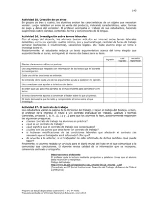 140

Actividad 25. Creación de un aviso
En grupos de tres o cuatro, los alumnos anotan las características de un objeto que necesitan
vender. Luego redactan un aviso de venta del producto, indicando características, valor, formas
de pago y datos del vendedor. El profesor acompaña el trabajo de sus estudiantes, haciendo
sugerencias sobre claridad, contenido, forma y convenciones de la lengua.
Actividad 26. Investigación sobre temas laborales
Con el apoyo del docente, los alumnos buscan artículos en internet sobre temas laborales
debatibles, como por ejemplo: sueldo mínimo, pre y postnatal legal, cantidad de horas de trabajo
semanal (suficientes o insuficientes), vacaciones legales, etc. Cada alumno elige un tema e
investiga sobre él.
Posteriormente, el estudiante redacta un texto argumentativo acerca del tema elegido que
expondrá frente al curso, entregando al menos dos bases para su tesis.
logrado

casi
logrado

necesito
replantear

Planteo claramente cuál es mi postura.
Uso argumentos que respaldo con información de los textos que leí durante
la investigación.
Cada una de las oraciones se entiende.
Se entiende cómo cada uno de los argumentos ayuda a sostener mi opinión.
Uso conectores que ayudan a la lectura del texto.
El orden que uso para mis párrafos es el más eficiente para convencer a mi
lector.
El texto claramente apunta a convencer al lector sobre lo que yo pienso.
Mi texto demuestra que he leído y comprendido el tema sobre el que
investigué.

Actividad 27. El contrato de trabajo
Los estudiantes visitan la página de la Dirección del trabajo y bajan el Código del Trabajo, o bien,
el profesor lleva impreso el Título I Del contrato Individual de Trabajo, Capítulo I Normas
Generales, artículos 7, 8, 9, 10, 11 y 12 para que los alumnos lo lean, posteriormente responden
las siguientes preguntas:

¿tienen contrato de trabajo los alumnos en práctica?

¿qué es un contrato de trabajo?

¿qué significa que el contrato de trabajo sea consensuado?

¿cuáles son las partes que debe tener un contrato de trabajo?

si hubiesen modificaciones de las condiciones laborales que afectarán el contrato ¿es
necesario que el trabajador esté informado? ¿Por qué?

de acuerdo a lo anterior, si el trabajador no está informado de dichos cambios ¿qué puede
hacer?
Finalmente, el alumno redacta un artículo para el diario mural del liceo en el que comunique a la
comunidad sus conclusiones. El docente revisa calidad de la información que se incorpora,
coherencia del texto y ortografía.
Observaciones al docente
El profesor guía la lectura mediante preguntas y palabras claves que el alumno
debe reconocer e interpretar.
Código del trabajo:
http://www.dt.gob.cl/legislacion/1611/articles-95516_recurso_1.pdf
(Consultado en DT Portal Institucional. Dirección del Trabajo. Gobierno de Chile el
23/08/2013)

Programa de Estudio Especialidad Gastronomía - 3° y 4° medio
Propuesta aprobada por el Consejo Nacional de Educación, enero 2014.

 