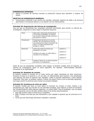 141

APRENDIZAJE ESPERADO:

Aplicar el proceso de escritura durante la producción textual para planificar y mejorar los
textos.
OBJETIVO DE APRENDIZAJE GENÉRICO:

Comunicarse oralmente y por escrito con claridad, utilizando registros de habla y de escritura
pertinentes a la situación laboral y a la relación con los interlocutores.
Actividad 28. Organización del informe de investigación
Una vez que los estudiantes han recopilado suficiente información para escribir su informe de
investigación, organizan su texto según el siguiente esquema:
Título

Debe estar relacionado directamente
con el tema investigado, de manera
que el lector tenga una idea clara de lo
que leerá en el texto.

Introducción

Presentación del tema en el primer
párrafo. Se recomienda que incluya
una pregunta que llame la atención del
lector o un dato interesante que
atraiga su interés.

Desarrollo

Anote aquí todos los temas que
abordará en su texto:
Verifique que sigan un orden lógico y
reordene si es necesario.

subtema 1:
subtema 2:
subtema 3:
subtema 4:

Cierre

Finalice el texto con un breve resumen
del tema y su importancia.

Antes de que los estudiantes completen este trabajo, el docente modela cómo él organiza un
informe de investigación sobre un tema específico. Por ejemplo “Enfermedades laborales
frecuentes en la especialidad”.
Actividad 29. Modelado de revisión
El docente modela la revisión de un texto escrito por algún estudiante de años anteriores.
Proyecta el texto en el pizarrón y, en voz alta, va reflexionando para mostrar a los estudiantes
qué aspectos del texto le parecen bien logrados, cuáles le parecen deficientes y cómo podrían
mejorarse. Para esto, el profesor explica y utiliza una pauta (como la de la actividad siguiente),
que luego usarán los alumnos para revisar sus propios trabajos.
Actividad 30. Enseñanza de cómo ser editor
El docente modela qué hace un buen editor al momento de corregir un texto. Explica a los
estudiantes que, dado que escribir es una actividad compleja, para mejorar un texto es necesario
dar retroalimentación sobre algunos aspectos y no sobre todos. Para el modelado, usa una pauta
como la siguiente, que es útil para ampliar ideas en los textos argumentativos:
 diga algo positivo sobre el texto de su compañero
 léalo y busque una idea que sea interesante y que respalde la postura que se comunica en el
texto
 revise que esa idea tenga suficientes respaldos o ejemplos

Programa de Estudio Especialidad Gastronomía - 3° y 4° medio
Propuesta aprobada por el Consejo Nacional de Educación, enero 2014.

 