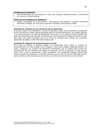 145

APRENDIZAJE ESPERADO:

Usar herramientas de comunicación en línea para trabajar colaborativamente y comunicarse
con otros en el ámbito laboral.
OBJETIVO DE APRENDIZAJE GENÉRICO:

Manejar tecnologías de la información y comunicación para obtener y procesar información
pertinente al trabajo, así como para comunicar resultados, instrucciones e ideas.

Actividad 44. Creación de una cuenta de correo electrónico
El docente explica a los estudiantes, a través de ejemplos, cuáles son los beneficios y problemas
de los nombres que utilizan algunas personas para los correos electrónicos. Les muestra algunos
y los hace ponerse en el lugar del destinatario del correo, con la pregunta ¿Qué impresión me
hago de esta persona solo mirando su dirección de correo electrónico? Luego el docente les pide
que creen una cuenta pensando que en el futuro la utilizarán para mandar sus currículos,
solicitudes de empleo, recibir información laboral, etc.
Actividad 45. Sistemas de almacenamiento en línea
En la sala de Enlaces, el docente modela a los estudiantes cómo utilizar un sistema de
almacenamiento en línea (Google drive, Dropbox u otro) para trabajar colaborativamente con
otros a distancia. Les muestra las diferentes herramientas que se utilizan para marcar las
contribuciones de los miembros del equipo, los permisos que se le atribuyen a cada usuario,
cómo crear o subir el documento y cómo compartirlo. Los estudiantes trabajan usando este
sistema cuando es pertinente y el docente supervisa que lo usen de manera adecuada, para lo
cual le solicita a cada estudiante que le envíen una invitación que le permita ver los archivos.

Programa de Estudio Especialidad Gastronomía - 3° y 4° medio
Propuesta aprobada por el Consejo Nacional de Educación, enero 2014.

 