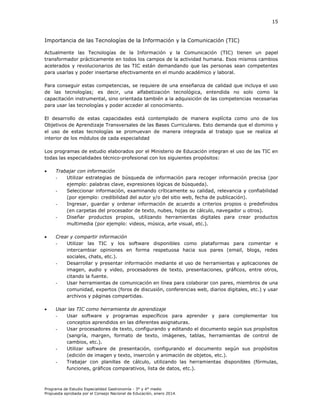 15

Importancia de las Tecnologías de la Información y la Comunicación (TIC)
Actualmente las Tecnologías de la Información y la Comunicación (TIC) tienen un papel
transformador prácticamente en todos los campos de la actividad humana. Esos mismos cambios
acelerados y revolucionarios de las TIC están demandando que las personas sean competentes
para usarlas y poder insertarse efectivamente en el mundo académico y laboral.
Para conseguir estas competencias, se requiere de una enseñanza de calidad que incluya el uso
de las tecnologías; es decir, una alfabetización tecnológica, entendida no solo como la
capacitación instrumental, sino orientada también a la adquisición de las competencias necesarias
para usar las tecnologías y poder acceder al conocimiento.
El desarrollo de estas capacidades está contemplado de manera explícita como uno de los
Objetivos de Aprendizaje Transversales de las Bases Curriculares. Esto demanda que el dominio y
el uso de estas tecnologías se promuevan de manera integrada al trabajo que se realiza al
interior de los módulos de cada especialidad
Los programas de estudio elaborados por el Ministerio de Educación integran el uso de las TIC en
todas las especialidades técnico-profesional con los siguientes propósitos:


Trabajar con información
Utilizar estrategias de búsqueda de información para recoger información precisa (por
ejemplo: palabras clave, expresiones lógicas de búsqueda).
Seleccionar información, examinando críticamente su calidad, relevancia y confiabilidad
(por ejemplo: credibilidad del autor y/o del sitio web, fecha de publicación).
Ingresar, guardar y ordenar información de acuerdo a criterios propios o predefinidos
(en carpetas del procesador de texto, nubes, hojas de cálculo, navegador u otros).
Diseñar productos propios, utilizando herramientas digitales para crear productos
multimedia (por ejemplo: videos, música, arte visual, etc.).



Crear y compartir información
Utilizar las TIC y los software disponibles como plataformas para comentar e
intercambiar opiniones en forma respetuosa hacia sus pares (email, blogs, redes
sociales, chats, etc.).
Desarrollar y presentar información mediante el uso de herramientas y aplicaciones de
imagen, audio y video, procesadores de texto, presentaciones, gráficos, entre otros,
citando la fuente.
Usar herramientas de comunicación en línea para colaborar con pares, miembros de una
comunidad, expertos (foros de discusión, conferencias web, diarios digitales, etc.) y usar
archivos y páginas compartidas.



Usar las TIC como herramienta de aprendizaje
Usar software y programas específicos para aprender y para complementar los
conceptos aprendidos en las diferentes asignaturas.
Usar procesadores de texto, configurando y editando el documento según sus propósitos
(sangría, margen, formato de texto, imágenes, tablas, herramientas de control de
cambios, etc.).
Utilizar software de presentación, configurando el documento según sus propósitos
(edición de imagen y texto, inserción y animación de objetos, etc.).
Trabajar con planillas de cálculo, utilizando las herramientas disponibles (fórmulas,
funciones, gráficos comparativos, lista de datos, etc.).

Programa de Estudio Especialidad Gastronomía - 3° y 4° medio
Propuesta aprobada por el Consejo Nacional de Educación, enero 2014.

 