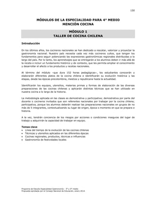 150

MÓDULOS DE LA ESPECIALIDAD PARA 4° MEDIO
MENCIÓN COCINA
MÓDULO 1
TALLER DE COCINA CHILENA
Introducción
En los últimos años, los cocineros nacionales se han dedicado a rescatar, valorizar y proyectar la
gastronomía nacional. Nuestro país necesita cada vez más cocineros cultos, que tengan los
fundamentos para seguir potenciando las expresiones gastronómicas regionales distribuidas a lo
largo del país. Por lo tanto, los aprendizajes que se entregarán a los alumnos deben ir más allá de
la receta e incluir un fundamento histórico y de contexto, que les permita ampliar el conocimiento
y desarrollar el afecto a los productos y recetas nacionales.
Al término del módulo –que dura 152 horas pedagógicas–, los estudiantes conocerán y
elaborarán diferentes platos de la cocina chilena e identificarán su evolución histórica y las
etapas, desde las épocas precolombina, mestiza y republicana hasta la actualidad.
Identificarán los equipos, utensilios, materias primas y formas de elaboración de las diversas
preparaciones de las cocinas chilenas y aplicarán distintas técnicas que se han utilizado en
nuestra cocina a lo largo de la historia.
La metodología aplicada en las clases es demostrativa y participativa; demostrativa por parte del
docente o cocineros invitados que son referentes nacionales por trabajar por la cocina chilena;
participativa, porque los alumnos deberán realizar las preparaciones nacionales en grupos de no
más de 5 integrantes, contextualizando su lugar de origen, época o momento en que se prepara e
historia.
A la vez, tendrán conciencia de los riesgos por acciones o condiciones inseguras del lugar de
trabajo y adquirirán la capacidad de trabajar en equipo.
Temas clave
 Línea del tiempo de la evolución de las cocinas chilenas
 Técnicas y utensilios aplicados en las diferentes épocas
 Cocinas regionales, productos, técnicas e influencias
 Gastronomía de festividades locales

Programa de Estudio Especialidad Gastronomía - 3° y 4° medio
Propuesta aprobada por el Consejo Nacional de Educación, enero 2014.

 