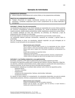 152

Ejemplos de Actividades
APRENDIZAJE ESPERADO:
 Utilizar productos característicos de la cocina chilena, en las preparaciones solicitadas.
OBJETIVO DE APRENDIZAJE GENÉRICO:
 Trabajar eficazmente en equipo, coordinando acciones con otros in situ o a distancia,
solicitando y prestando cooperación para el buen cumplimiento de sus tareas habituales o
emergentes.
Actividad 1. Charla: Foro de conversación
Los estudiantes participarán de una charla realizada por especialista de la cocina chilena pudiendo
ser, cocineros, investigadores, profesores, antropólogos, etc.; donde se abordarán las etapas de
nuestra evolución, desde la época precolombina, estiza, republicana y actual de la cocina chilena.
Los invitados señalarán los hitos más relevantes, los alimentos, las influencias y tipos de
preparaciones más utilizados, de cada etapa.
El principal objetivo es reconocer la evolución gastronómica que ha tenido nuestra cocina,
Los estudiantes deberán participar activamente, realizando las consultas y aportes sobre lo
presentado.
Una vez finalizada la charla, los estudiantes, deberán responder una guía entregada por el
docente, la cual será parte de una evaluación formativa.
Observaciones para el docente
Para la charla, el docente debe convocar al o los especialistas del área, informar
sobre el objetivo y tema de la actividad, habilitar los espacios y moderar la charla.
Elaborar guía, para el registro de la información recabada por los estudiantes en la
charla.
La guía debe considerar los siguientes temas:
Etapas de la Cocina Chilena
Característica de cada una de las etapas (productos, técnicas y preparaciones).
Análisis reflexivo del legado de cada una de las etapas hacia la cocina actual.

Actividad 2. Los Pueblos originarios y sus gastronomías
El profesor, presenta un PPT sobre la gastronomía de los pueblos originarios de Chile:
Se sugieren los siguientes pueblos para el desarrollo del material: Aimaras, Mapuches y Rapa Nui.
Los alumnos, activando conocimientos previos, deben apoyar la construcción del conocimiento, a
través de opiniones, de tal manera de que la actividad sea participativa.
La presentación realizada por el profesor debe contener como mínimo los siguientes puntos.
Productos típicos
Técnicas y utensilios
Preparaciones.
Contexto de las preparaciones: festivas, ceremoniales, habituales.
Fundamento histórico
En relación al tema tratado en la presentación, los estudiantes desarrollan una guía de estudio
relacionando productos, técnicas y preparaciones representativas de los pueblos originarios.
Observaciones para el docente
Preparar una presentación PPT de los pueblos originarios.
Elaborar guía de estudio y de registro, para los alumnos, la vayan llenando a
medida que se desarrolla la actividad.

Programa de Estudio Especialidad Gastronomía - 3° y 4° medio
Propuesta aprobada por el Consejo Nacional de Educación, enero 2014.

 