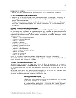 153

APRENDIZAJE ESPERADO:
 Utilizar productos característicos de la cocina chilena, en las preparaciones solicitadas.
OBJETIVOS DE APRENDIZAJE GENÉRICOS:
 Realizar las tareas de manera prolija, cumpliendo plazos establecidos y estándares de
calidad, y buscando alternativas y soluciones cuando se presentan problemas pertinentes a
las funciones desempeñadas.
 Trabajar eficazmente en equipo, coordinando acciones con otros in situ o a distancia,
solicitando y prestando cooperación para el buen cumplimiento de sus tareas habituales o
emergentes.
Actividad 3. Conociendo las cocinas locales
El docente presenta el mapa de Chile, dividido de acuerdo a temas gastronómicos en común que
los identifiquen. Los estudiantes se dividen en grupos para investigar las preparaciones típicas
(técnicas-producto) ubicándolas geográficamente dentro del territorio asignado, e identificando si
corresponde a Cordillera, Costa, Altiplano, Centro Urbano-Rural. Se sugiere la siguiente división
de los territorios:
.- Territorio 1.- Arica/Iquique/Antofagasta
.- Territorio 2.- Copiapó/La Serena
.- Territorio 3.- Valparaíso
.- Territorio 4.- Santiago
.- Territorio 5.- Rancagua/Talca
.- Territorio 6.- Chillán/Concepción
.- Territorio 7.- Temuco
.- Territorio 8.- Valdivia/Osorno
.- Territorio 9.- Puerto Varas/Puerto Montt
.- Territorio 10.- Chiloé
.- Territorio 11.- Patagonia
.- Territorio 12.- Rapa Nui
Luego, los estudiantes reciben una pauta de presentación del trabajo de investigación.
El resultado obtenido, será expuesto y presentado (carpeta) por todos los grupos, logrando una
puesta en común de la información trabajada.
Actividad 4. Mapa gastronómico de Chile
Los estudiantes, construirán el Mapa Gastronómico de Chile, de acuerdo a la investigación
realizada “Conociendo las Cocinas Locales. Para esto el docente presenta Mapa de Chile con
los territorios sugeridos, para que los estudiantes identifiquen el territorio que le ha sido
asignado.
Las láminas deben ser a color y en un tamaño indicado por el docente para que cada grupo
complete el mapa con: preparaciones, utensilios y productos.
Al finalizar el docente presenta el Mapa Gastronómico de Chile.
Observaciones para el docente
Preparar PPT con imagen de Mapa de Chile.
Preparar mapa solo con las divisiones de los territorios sugeridos, para ser llenado
con las láminas entregadas por los alumnos.
Al terminar el mapa reflexionar con sus estudiantes las características transversales
de preparaciones que se encuentran a lo largo del país. (Ejemplo la cazuela caldillos tienen características distintas dependiendo de su ubicación geográfica).

Programa de Estudio Especialidad Gastronomía - 3° y 4° medio
Propuesta aprobada por el Consejo Nacional de Educación, enero 2014.

 