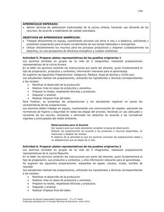 154

APRENDIZAJE ESPERADO:
 Aplicar técnicas de elaboración tradicionales de la cocina chilena, haciendo uso eficiente de los
recursos, de acuerdo a estándares de calidad solicitados.
OBJETIVOS DE APRENDIZAJE GENÉRICOS:
 Trabajar eficazmente en equipo, coordinando acciones con otros in situ o a distancia, solicitando y
prestando cooperación para el buen cumplimiento de sus tareas habituales o emergentes.
 Utilizar eficientemente los insumos para los procesos productivos y disponer cuidadosamente los
desechos, en una perspectiva de eficiencia energética y cuidado ambiental.
Actividad 5. Preparar platos representativos de los pueblos originarios 1
Los alumnos divididos en grupos de no más de 5 integrantes, realizarán preparaciones
representativas de la cocina Aimara
En el taller los alumnos recibirán las instrucciones por parte del docente, quien fundamentará el
tipo de preparación, productos y contextos, información relevante para el aprendizaje.
Se sugieren las siguientes Preparaciones: Kalapurca, Patasca, Sopa de Quínoa y chuño puti.
Los estudiantes realizan las preparaciones, utilizando los ingredientes y técnicas correspondientes
a las recetas:

Planificar el desarrollo de la producción

Realizar mise en place de productos y utensilios.

Preparar la receta, respetando técnicas y productos.

Degustar y analizar

Realizar limpieza final del taller.
Para finalizar, se presentan las preparaciones y los estudiantes registran en pauta las
características de las preparaciones.
Los alumnos deben trabajar en equipo, manteniendo una comunicación de respeto, aplicando las
normativas de higiene y seguridad en todas las etapas del proceso, haciendo un uso adecuado y
consiente de los recurso, reciclando y eliminado los desechos de acuerdo a las normativas
vigentes y preocupados del medio ambiente.
Observaciones para el docente
Dar espacio para que cada estudiante complete la pauta de observación.
Realizar las preparaciones de acuerdo a los productos y recursos disponibles, no
improvisar o adaptar las recetas.
El objetivo de la actividad es que los alumnos conozcan las preparaciones reales y
no adaptaciones que se alejan de lo real.

Actividad 6. Preparar platos representativos de los pueblos originarios 2
Los alumnos divididos en grupos de no más de 5 integrantes, realizarán preparaciones
representativas de la cocina Mapuche
En el taller los alumnos recibirán las instrucciones por parte del docente, quien fundamentará el
tipo de preparación, sus productos y contextos, y otra información relevante para el aprendizaje.
Se sugieren las siguientes preparaciones: sopaipillas de papas, catutos, mudai, tortillas de
rescoldo
Los estudiantes realizan las preparaciones, utilizando los ingredientes y técnicas correspondientes
a las recetas:

Planificar el desarrollo de la producción

Realizar mise en place de productos y utensilios.

Preparar la receta, respetando técnicas y productos.

Degustar y analizar

Realizar limpieza final del taller.

Programa de Estudio Especialidad Gastronomía - 3° y 4° medio
Propuesta aprobada por el Consejo Nacional de Educación, enero 2014.

 