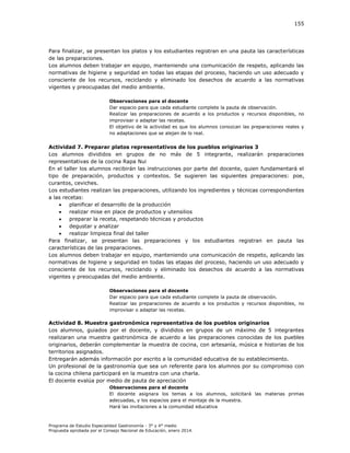 155

Para finalizar, se presentan los platos y los estudiantes registran en una pauta las características
de las preparaciones.
Los alumnos deben trabajar en equipo, manteniendo una comunicación de respeto, aplicando las
normativas de higiene y seguridad en todas las etapas del proceso, haciendo un uso adecuado y
consciente de los recursos, reciclando y eliminado los desechos de acuerdo a las normativas
vigentes y preocupadas del medio ambiente.
Observaciones para el docente
Dar espacio para que cada estudiante complete la pauta de observación.
Realizar las preparaciones de acuerdo a los productos y recursos disponibles, no
improvisar o adaptar las recetas.
El objetivo de la actividad es que los alumnos conozcan las preparaciones reales y
no adaptaciones que se alejan de lo real.

Actividad 7. Preparar platos representativos de los pueblos originarios 3
Los alumnos divididos en grupos de no más de 5 integrante, realizarán preparaciones
representativas de la cocina Rapa Nui
En el taller los alumnos recibirán las instrucciones por parte del docente, quien fundamentará el
tipo de preparación, productos y contextos. Se sugieren las siguientes preparaciones: poe,
curantos, ceviches.
Los estudiantes realizan las preparaciones, utilizando los ingredientes y técnicas correspondientes
a las recetas:

planificar el desarrollo de la producción

realizar mise en place de productos y utensilios

preparar la receta, respetando técnicas y productos

degustar y analizar

realizar limpieza final del taller
Para finalizar, se presentan las preparaciones y los estudiantes registran en pauta las
características de las preparaciones.
Los alumnos deben trabajar en equipo, manteniendo una comunicación de respeto, aplicando las
normativas de higiene y seguridad en todas las etapas del proceso, haciendo un uso adecuado y
consciente de los recursos, reciclando y eliminado los desechos de acuerdo a las normativas
vigentes y preocupadas del medio ambiente.
Observaciones para el docente
Dar espacio para que cada estudiante complete la pauta de observación.
Realizar las preparaciones de acuerdo a los productos y recursos disponibles, no
improvisar o adaptar las recetas.

Actividad 8. Muestra gastronómica representativa de los pueblos originarios
Los alumnos, guiados por el docente, y divididos en grupos de un máximo de 5 integrantes
realizaran una muestra gastronómica de acuerdo a las preparaciones conocidas de los puebles
originarios, deberán complementar la muestra de cocina, con artesanía, música e historias de los
territorios asignados.
Entregarán además información por escrito a la comunidad educativa de su establecimiento.
Un profesional de la gastronomía que sea un referente para los alumnos por su compromiso con
la cocina chilena participará en la muestra con una charla.
El docente evalúa por medio de pauta de apreciación
Observaciones para el docente
El docente asignara los temas a los alumnos, solicitará las materias primas
adecuadas, y los espacios para el montaje de la muestra.
Hará las invitaciones a la comunidad educativa

Programa de Estudio Especialidad Gastronomía - 3° y 4° medio
Propuesta aprobada por el Consejo Nacional de Educación, enero 2014.

 