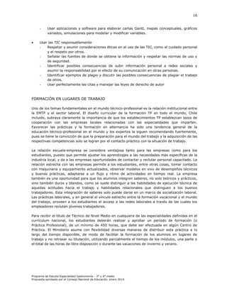 16

-



Usar aplicaciones y software para elaborar cartas Gantt, mapas conceptuales, gráficos
variados, simulaciones para modelar y modificar variables.

Usar las TIC responsablemente
Respetar y asumir consideraciones éticas en el uso de las TIC, como el cuidado personal
y el respeto por otros.
Señalar las fuentes de donde se obtiene la información y respetar las normas de uso y
de seguridad.
Identificar posibles consecuencias de subir información personal a redes sociales y
asumir la responsabilidad por el efecto de su comunicación en otras personas.
Identificar ejemplos de plagio y discutir las posibles consecuencias de plagiar el trabajo
de otros.
Usar perfectamente las citas y manejar las leyes de derecho de autor

FORMACIÓN EN LUGARES DE TRABAJO
Uno de los temas fundamentales en el mundo técnico-profesional es la relación institucional entre
la EMTP y el sector laboral. El diseño curricular de la formación TP en todo el mundo, Chile
incluido, subraya claramente la importancia de que los establecimientos TP establezcan lazos de
cooperación con las empresas locales relacionadas con las especialidades que imparten.
Favorecer las prácticas y la formación en alternancia ha sido una tendencia general de la
educación técnico-profesional en el mundo y los expertos la siguen recomendando fuertemente,
pues se tiene la convicción de que la preparación para el mundo del trabajo y la adquisición de las
respectivas competencias solo se logran por el contacto práctico con la situación de trabajo.
La relación escuela-empresa se considera ventajosa tanto para las empresas como para los
estudiantes, puesto que permite ajustar los aprendizajes a las necesidades más específicas de la
industria local, y da a las empresas oportunidades de contactar y reclutar personal capacitado. La
relación estrecha con las empresas permite a los estudiantes, entre otras cosas, tomar contacto
con maquinaria y equipamiento actualizados, observar modelos en vivo de desempeños técnicos
y buenas prácticas, adaptarse a un flujo y ritmo de actividades en tiempo real. La empresa
también es una oportunidad para que los alumnos integren saberes, no solo teóricos y prácticos,
sino también duros y blandos, como se suele distinguir a las habilidades de ejecución técnica de
aquellas actitudes hacia el trabajo y habilidades relacionales que distinguen a los buenos
trabajadores. Esta integración de saberes solo puede darse en un marco de socialización laboral.
Las prácticas laborales, y en general el vínculo estrecho entre la formación vocacional y el mundo
del trabajo, proveen a los estudiantes el acceso a las redes laborales a través de las cuales los
empleadores reclutan jóvenes trabajadores.
Para recibir el título de Técnico de Nivel Medio en cualquiera de las especialidades definidas en el
currículum nacional, los estudiantes deberán realizar y aprobar un período de formación (o
Práctica Profesional), de un mínimo de 450 horas, que debe ser efectuada en algún Centro de
Práctica. El Ministerio asume con flexibilidad diversas maneras de distribuir esta práctica a lo
largo del tiempo disponible, de modo de facilitar la formación de los alumnos en lugares de
trabajo y no retrasar su titulación, utilizando parcialmente el tiempo de los módulos, una parte o
el total de las horas de libre disposición o durante las vacaciones de invierno y verano.

Programa de Estudio Especialidad Gastronomía - 3° y 4° medio
Propuesta aprobada por el Consejo Nacional de Educación, enero 2014.

 