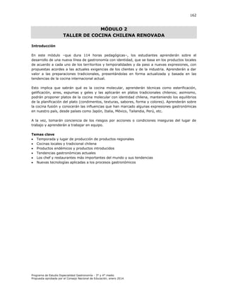 162

MÓDULO 2
TALLER DE COCINA CHILENA RENOVADA
Introducción
En este módulo –que dura 114 horas pedagógicas–, los estudiantes aprenderán sobre el
desarrollo de una nueva línea de gastronomía con identidad, que se basa en los productos locales
de acuerdo a cada uno de los territoritos y temporalidades y da paso a nuevas expresiones, con
propuestas acordes a las actuales exigencias de los clientes y de la industria. Aprenderán a dar
valor a las preparaciones tradicionales, presentándolas en forma actualizada y basada en las
tendencias de la cocina internacional actual.
Esto implica que sabrán qué es la cocina molecular, aprenderán técnicas como esterificación,
gelificación, aires, espumas y geles y las aplicarán en platos tradicionales chilenos; asimismo,
podrán proponer platos de la cocina molecular con identidad chilena, manteniendo los equilibrios
de la planificación del plato (condimentos, texturas, sabores, forma y colores). Aprenderán sobre
la cocina fusión y conocerán las influencias que han marcado algunas expresiones gastronómicas
en nuestro país, desde países como Japón, Italia, México, Tailandia, Perú, etc.
A la vez, tomarán conciencia de los riesgos por acciones o condiciones inseguras del lugar de
trabajo y aprenderán a trabajar en equipo.
Temas clave
 Temporada y lugar de producción de productos regionales
 Cocinas locales y tradicional chilena
 Productos endémicos y productos introducidos
 Tendencias gastronómicas actuales
 Los chef y restaurantes más importantes del mundo y sus tendencias
 Nuevas tecnologías aplicadas a los procesos gastronómicos

Programa de Estudio Especialidad Gastronomía - 3° y 4° medio
Propuesta aprobada por el Consejo Nacional de Educación, enero 2014.

 