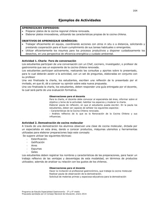 164

Ejemplos de Actividades
APRENDIZAJES ESPERADOS:
 Preparar platos de la cocina regional chilena renovada.
 Elaborar platos innovadores, utilizando las características propias de la cocina chilena.
OBJETIVOS DE APRENDIZAJE GENÉRICOS:
 Trabajar eficazmente en equipo, coordinando acciones con otros in situ o a distancia, solicitando y
prestando cooperación para el buen cumplimiento de sus tareas habituales o emergentes.
 Utilizar eficientemente los insumos para los procesos productivos y disponer cuidadosamente los
desechos, en una perspectiva de eficiencia energética y cuidado ambiental.
Actividad 1. Charla: Foro de conversación
Los estudiantes participan de una conversación con un Chef, cocinero, investigador, o profesor de
gastronomía que sea un exponente de la cocina chilena renovada.
Los estudiantes participan activamente, realizando las consultas y aportes sobre lo presentado,
para lo cual deberán asistir a la actividad, con un set de preguntas, elaboradas en conjunto con
su profesor
Una vez finalizada la charla, los estudiantes, escriben una reflexión de lo presentado por el
invitado, en que él, dé a conocer su opinión sobre esta nueva propuesta.
Una vez finalizada la charla, los estudiantes, deben responder una guía entregada por el docente,
la cual será parte de una evaluación formativa.
Observaciones para el docente
Para la charla, el docente debe convocar al especialista del área, informar sobre el
objetivo y tema de la actividad, habilitar los espacios y moderar la charla.
Elaborar pauta de reflexión, en que el estudiante pueda escribir. En la pauta los
estudiantes, deben ser capaces de señalar los siguientes aspectos:
- Características de la Cocina Chilena renovada.
- Análisis reflexivo de lo que es la Renovación de la Cocina Chilena y sus
influencias.

Actividad 2. Demostración de cocina molecular
A través de una demostración los alumnos observan una clase de cocina molecular, dictada por
un especialista en esta área, dando a conocer productos, máquinas utensilios y herramientas
utilizadas para elaborar preparaciones bajo este concepto
Se sugiere utilizar las siguientes técnicas:
Esterificación.
Gelificación
Aires
Espumas
Geles
Los estudiantes deben registrar los nombres y características de las preparaciones, para hacer un
trabajo reflexivo de las ventajas y desventajas de esta modalidad, en términos de productos
utilizados; además de analizar su relación con los gustos de los chilenos.
Observaciones para el docente
Hacer la invitación al profesional gastronómico, que trabaje la cocina molecular
Realizar pauta de observación de la demostración.
Solicitud de materias primas y espaciosa educativos para la demostración

Programa de Estudio Especialidad Gastronomía - 3° y 4° medio
Propuesta aprobada por el Consejo Nacional de Educación, enero 2014.

 