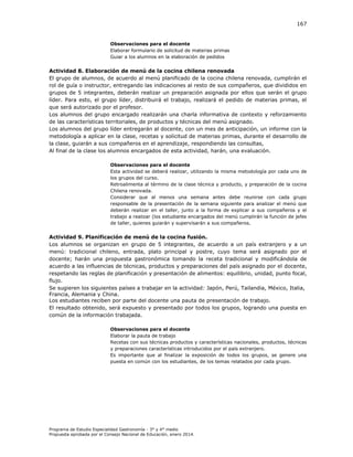 167

Observaciones para el docente
Elaborar formulario de solicitud de materias primas
Guiar a los alumnos en la elaboración de pedidos

Actividad 8. Elaboración de menú de la cocina chilena renovada
El grupo de alumnos, de acuerdo al menú planificado de la cocina chilena renovada, cumplirán el
rol de guía o instructor, entregando las indicaciones al resto de sus compañeros, que divididos en
grupos de 5 integrantes, deberán realizar un preparación asignada por ellos que serán el grupo
líder. Para esto, el grupo líder, distribuirá el trabajo, realizará el pedido de materias primas, el
que será autorizado por el profesor.
Los alumnos del grupo encargado realizarán una charla informativa de contexto y reforzamiento
de las características territoriales, de productos y técnicas del menú asignado.
Los alumnos del grupo líder entregarán al docente, con un mes de anticipación, un informe con la
metodología a aplicar en la clase, recetas y solicitud de materias primas, durante el desarrollo de
la clase, guiarán a sus compañeros en el aprendizaje, respondiendo las consultas,
Al final de la clase los alumnos encargados de esta actividad, harán, una evaluación.
Observaciones para el docente
Esta actividad se deberá realizar, utilizando la misma metodología por cada uno de
los grupos del curso.
Retroalimenta al término de la clase técnica y producto, y preparación de la cocina
Chilena renovada.
Considerar que al menos una semana antes debe reunirse con cada grupo
responsable de la presentación de la semana siguiente para analizar el menú que
deberán realizar en el taller, junto a la forma de explicar a sus compañeros y el
trabajo a realizar (los estudiante encargados del menú cumplirán la función de jefes
de taller, quienes guiarán y supervisarán a sus compañeros.

Actividad 9. Planificación de menú de la cocina fusión.
Los alumnos se organizan en grupo de 5 integrantes, de acuerdo a un país extranjero y a un
menú: tradicional chileno, entrada, plato principal y postre, cuyo tema será asignado por el
docente; harán una propuesta gastronómica tomando la receta tradicional y modificándola de
acuerdo a las influencias de técnicas, productos y preparaciones del país asignado por el docente,
respetando las reglas de planificación y presentación de alimentos: equilibrio, unidad, punto focal,
flujo.
Se sugieren los siguientes países a trabajar en la actividad: Japón, Perú, Tailandia, México, Italia,
Francia, Alemania y China.
Los estudiantes reciben por parte del docente una pauta de presentación de trabajo.
El resultado obtenido, será expuesto y presentado por todos los grupos, logrando una puesta en
común de la información trabajada.
Observaciones para el docente
Elaborar la pauta de trabajo
Recetas con sus técnicas productos y características nacionales, productos, técnicas
y preparaciones características introducidos por el país extranjero.
Es importante que al finalizar la exposición de todos los grupos, se genere una
puesta en común con los estudiantes, de los temas relatados por cada grupo.

Programa de Estudio Especialidad Gastronomía - 3° y 4° medio
Propuesta aprobada por el Consejo Nacional de Educación, enero 2014.

 
