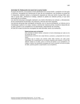 168

Actividad 10. Elaboración de menú de la cocina fusión
El grupo de alumnos; de acuerdo al menú planificado de la cocina fusión, cumplirán el rol de guía
o instructor, entregando las indicaciones al resto de sus compañeros, que divididos en grupos de
5 integrantes, deberán realizar un preparación asignada por ellos que serán el grupo líder; para
esto el grupo líder, distribuirá el trabajo, realizará el pedido de materias primas, el que será
autorizado por el profesor.
Los alumnos del grupo encargado realizarán una charla informativa de contexto y reforzamiento
de las características territoriales, de productos y técnicas del menú asignado.
Los alumnos del grupo líder entregarán al docente, con un mes de anticipación, un informe con la
metodología a aplicar en la clase, recetas y solicitud de materias primas, durante el desarrollo de
la clase, guiarán a sus compañeros en el aprendizaje, respondiendo las consultas,
Al final de la clase los alumnos encargados de esta actividad, harán una evaluación.
Observaciones para el docente
Esta actividad se deberá realizar, utilizando la misma metodología por cada uno de
los grupos del curso.
Retroalimenta al término de la clase técnica y producto, y preparación de la cocina
fusión.
Considerar que al menos una semana antes debe reunirse con cada grupo
responsable de la presentación de la semana siguiente para analizar el menú que
deberán realizar en el taller, junto a la forma de explicar a sus compañeros y el
trabajo a realizar (los estudiante encargados del menú cumplirán la función de jefes
de taller, quienes guiarán y supervisarán a sus compañeros.

Programa de Estudio Especialidad Gastronomía - 3° y 4° medio
Propuesta aprobada por el Consejo Nacional de Educación, enero 2014.

 