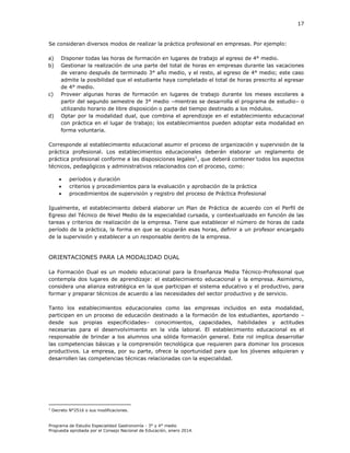 17

Se consideran diversos modos de realizar la práctica profesional en empresas. Por ejemplo:
a)
b)

c)

d)

Disponer todas las horas de formación en lugares de trabajo al egreso de 4° medio.
Gestionar la realización de una parte del total de horas en empresas durante las vacaciones
de verano después de terminado 3° año medio, y el resto, al egreso de 4° medio; este caso
admite la posibilidad que el estudiante haya completado el total de horas prescrito al egresar
de 4° medio.
Proveer algunas horas de formación en lugares de trabajo durante los meses escolares a
partir del segundo semestre de 3° medio –mientras se desarrolla el programa de estudio– o
utilizando horario de libre disposición o parte del tiempo destinado a los módulos.
Optar por la modalidad dual, que combina el aprendizaje en el establecimiento educacional
con práctica en el lugar de trabajo; los establecimientos pueden adoptar esta modalidad en
forma voluntaria.

Corresponde al establecimiento educacional asumir el proceso de organización y supervisión de la
práctica profesional. Los establecimientos educacionales deberán elaborar un reglamento de
práctica profesional conforme a las disposiciones legales1, que deberá contener todos los aspectos
técnicos, pedagógicos y administrativos relacionados con el proceso, como:




períodos y duración
criterios y procedimientos para la evaluación y aprobación de la práctica
procedimientos de supervisión y registro del proceso de Práctica Profesional

Igualmente, el establecimiento deberá elaborar un Plan de Práctica de acuerdo con el Perfil de
Egreso del Técnico de Nivel Medio de la especialidad cursada, y contextualizado en función de las
tareas y criterios de realización de la empresa. Tiene que establecer el número de horas de cada
período de la práctica, la forma en que se ocuparán esas horas, definir a un profesor encargado
de la supervisión y establecer a un responsable dentro de la empresa.

ORIENTACIONES PARA LA MODALIDAD DUAL
La Formación Dual es un modelo educacional para la Enseñanza Media Técnico-Profesional que
contempla dos lugares de aprendizaje: el establecimiento educacional y la empresa. Asimismo,
considera una alianza estratégica en la que participan el sistema educativo y el productivo, para
formar y preparar técnicos de acuerdo a las necesidades del sector productivo y de servicio.
Tanto los establecimientos educacionales como las empresas incluidos en esta modalidad,
participan en un proceso de educación destinado a la formación de los estudiantes, aportando –
desde sus propias especificidades– conocimientos, capacidades, habilidades y actitudes
necesarias para el desenvolvimiento en la vida laboral. El establecimiento educacional es el
responsable de brindar a los alumnos una sólida formación general. Este rol implica desarrollar
las competencias básicas y la comprensión tecnológica que requieren para dominar los procesos
productivos. La empresa, por su parte, ofrece la oportunidad para que los jóvenes adquieran y
desarrollen las competencias técnicas relacionadas con la especialidad.

1

Decreto N°2516 o sus modificaciones.

Programa de Estudio Especialidad Gastronomía - 3° y 4° medio
Propuesta aprobada por el Consejo Nacional de Educación, enero 2014.

 