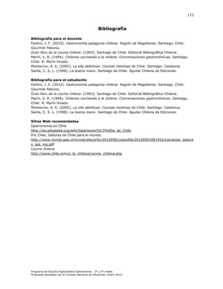 173

Bibliografía
Bibliografía para el docente
Fantini, J. F. (2010).
Región de Magallanes. Santiago, Chile:
Gourmet Patonia.
Gran libro de la cocina chilena. (1993). Santiago de Chile: Editorial Bibliográfica Chilena.
arín, . . (
. Chilenos cocinando a la chilena: Conversaciones gastronómicas. antiago,
ile . arín ivado.
Montecino, A. S. (2005). La olla deleitosa: Cocinas mestizas de Chile. Santiago: Catalonia.
Santa, C. S. L. (1998). La buena mano. Santiago de Chile: Aguilar Chilena de Ediciones.
Bibliografía para el estudiante
Fantini, J. F. (2010).
Región de Magallanes. Santiago, Chile:
Gourmet Patonia.
Gran libro de la cocina chilena. (1993). Santiago de Chile: Editorial Bibliográfica Chilena.
arín, . . (
. Chilenos cocinando a la chilena: Conversaciones gastronómicas. antiago,
ile . arín ivado.
Montecino, A. S. (2005). La olla deleitosa: Cocinas mestizas de Chile. Santiago: Catalonia.
Santa, C. S. L. (1998). La buena mano. Santiago de Chile: Aguilar Chilena de Ediciones.
Sitios Web recomendados
Gastronomía en Chile
http://es.wikipedia.org/wiki/Gastronom%C3%ADa_de_Chile
Pro Chile. Sabores de Chile para el mundo.
http://www.minrel.gob.cl/minrel/site/artic/20100901/asocfile/20100901081452/extractos_sabore
s_spa_ing.pdf
Cocina chilena
http://www.chile.com/a_la_chilena/cocina_chilena.php

Programa de Estudio Especialidad Gastronomía - 3° y 4° medio
Propuesta aprobada por el Consejo Nacional de Educación, enero 2014.

 