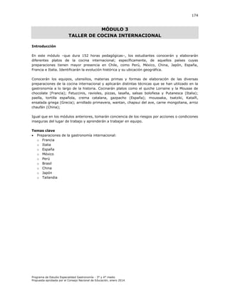 174

MÓDULO 3
TALLER DE COCINA INTERNACIONAL
Introducción
En este módulo –que dura 152 horas pedagógicas–, los estudiantes conocerán y elaborarán
diferentes platos de la cocina internacional; específicamente, de aquellos países cuyas
preparaciones tienen mayor presencia en Chile, como Perú, México, China, Japón, España,
Francia e Italia. Identificarán la evolución histórica y su ubicación geográfica.
Conocerán los equipos, utensilios, materias primas y formas de elaboración de las diversas
preparaciones de la cocina internacional y aplicarán distintas técnicas que se han utilizado en la
gastronomía a lo largo de la historia. Cocinarán platos como el quiche Lorraine y la Mousse de
chocolate (Francia); Fetuccinis, ravioles, pizzas, lasaña, salsas boloñesa y Putanesca (Italia);
paella, tortilla española, crema catalana, gazpacho (España); moussaka, tsatziki, Kataífi,
ensalada griega (Grecia); arrollado primavera, wantan, chapsui del ave, carne mongoliana, arroz
chaufán (China);
Igual que en los módulos anteriores, tomarán conciencia de los riesgos por acciones o condiciones
inseguras del lugar de trabajo y aprenderán a trabajar en equipo.
Temas clave
 Preparaciones de la gastronomía internacional:
o Francia
o Italia
o España
o México
o Perú
o Brasil
o China
o Japón
o Tailandia

Programa de Estudio Especialidad Gastronomía - 3° y 4° medio
Propuesta aprobada por el Consejo Nacional de Educación, enero 2014.

 