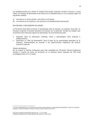 18

Los establecimientos que utilizan el modelo Dual pueden organizar durante el tercero y cuarto
medio, los tiempos de permanencia del alumno en el establecimiento y en la empresa según los
siguientes modelos:
a)

tres días en el recinto escolar y dos días en la empresa

b)

una semana en la empresa y una semana en el establecimiento educacional

Uso del plan y del programa de estudio
La Formación Dual debe armonizar el aprendizaje entre la escuela y la empresa. Para esto, es
necesario organizar el proceso educativo de acuerdo con la particular “división de trabajo” que
se produce entre estos dos lugares de aprendizaje. Se recomienda para esto:



Organizar cómo se distribuyen (módulos, horas y aprendizajes) entre empresa y
establecimiento.
Desarrollar un “Plan de desempeño” 2 para el logro de los aprendizajes esperados en la
empresa, contextualizado de acuerdo a los requerimientos específicos del entorno
productivo regional.

Práctica profesional
No se exigirá la Práctica Profesional para esta modalidad de Formación Técnico-Profesional,
siempre y cuando las horas de formación en la empresa hayan superado las 720 horas
cronológicas entre 3º y 4º medio.

2

El plan de desempeño es un instrumento que orienta cómo organizar un aprendizaje individualizado, inserto en el proceso
productivo. Manual Profesores Tutores, Formación Dual, Mineduc, Enero 2012.

Programa de Estudio Especialidad Gastronomía - 3° y 4° medio
Propuesta aprobada por el Consejo Nacional de Educación, enero 2014.

 