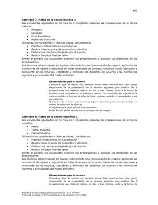180

Actividad 7. Platos de la cocina italiana 3
Los estudiantes agrupados en no más de 4 integrantes elaboran las preparaciones de la cocina
italiana:

Antipasto

Carpaccio

Pizza Napolitana

Rissoto de aceitunas
Utilizando los ingredientes y técnicas dadas, considerando:

Planificar el desarrollo de la producción

Realizar mise en place de productos y utensilios

Elaborar las recetas entregadas por el docente

Realizar limpieza final del taller
Frente al plenario los estudiantes exponen sus preparaciones y explican las diferencias en las
preparaciones.
Los alumnos deben trabajar en equipo, manteniendo una comunicación de respeto, aplicando las
normativas de higiene y seguridad en todas las etapas del proceso, haciendo un uso adecuado y
consciente de los recursos, reciclando y eliminado los desechos de acuerdo a las normativas
vigentes y preocupadas del medio ambiente.
Observaciones para el docente
Considerar que al menos una semana antes debe reunirse con cada grupo
responsable de la presentación de la semana siguiente para analizar las 6
preparaciones que deberán realizar en dos o tres talleres, junto a la forma de
explicar a sus compañeros y el trabajo a realizar (los estudiante encargados de la
zona cumplirán la función de jefes de taller, quienes guiarán y supervisarán a sus
compañeros.
Monitorear de manera permanente la higiene personal y del área de trabajo así
mismo la aplicación de técnicas.
Fotografiar para dejar evidencia en portafolio.
Poner énfasis en las temperaturas y prevención de riesgos.

Actividad 8. Platos de la cocina española 1
Los estudiantes agrupados en no más de 4 integrantes elaboran las preparaciones de la cocina
española:

Paella

Tortilla Española

Crema Catalana
Utilizando los ingredientes y técnicas dadas, considerando:

Planificar el desarrollo de la producción

Realizar mise en place de productos y utensilios

Elaborar las recetas entregadas por el docente

Realizar limpieza final del taller
Frente al plenario los estudiantes exponen sus preparaciones y explican las diferencias en las
preparaciones.
Los alumnos deben trabajar en equipo, manteniendo una comunicación de respeto, aplicando las
normativas de higiene y seguridad en todas las etapas del proceso, haciendo un uso adecuado y
consciente de los recursos, reciclando y eliminado los desechos de acuerdo a las normativas
vigentes y preocupadas del medio ambiente.
Observaciones para el docente
Considerar que al menos una semana antes debe reunirse con cada grupo
responsable de la presentación de la semana siguiente para analizar las 6
preparaciones que deberán realizar en dos o tres talleres, junto a la forma de

Programa de Estudio Especialidad Gastronomía - 3° y 4° medio
Propuesta aprobada por el Consejo Nacional de Educación, enero 2014.

 