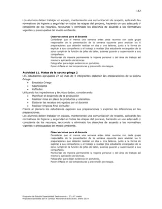 182

Los alumnos deben trabajar en equipo, manteniendo una comunicación de respeto, aplicando las
normativas de higiene y seguridad en todas las etapas del proceso, haciendo un uso adecuado y
consciente de los recursos, reciclando y eliminado los desechos de acuerdo a las normativas
vigentes y preocupadas del medio ambiente.
Observaciones para el docente
Considerar que al menos una semana antes debe reunirse con cada grupo
responsable de la presentación de la semana siguiente para analizar las 6
preparaciones que deberán realizar en dos o tres talleres, junto a la forma de
explicar a sus compañeros y el trabajo a realizar (los estudiante encargados de la
zona cumplirán la función de jefes de taller, quienes guiarán y supervisarán a sus
compañeros.
Monitorear de manera permanente la higiene personal y del área de trabajo así
mismo la aplicación de técnicas.
Fotografiar para dejar evidencia en portafolio.
Poner énfasis en las temperaturas y prevención de riesgos.

Actividad 11. Platos de la cocina griega 2
Los estudiantes agrupados en no más de 4 integrantes elaboran las preparaciones de la Cocina
Griega:

Ensalada Griega

Spanokopita

Keftedes
Utilizando los ingredientes y técnicas dadas, considerando:

Planificar el desarrollo de la producción

Realizar mise en place de productos y utensilios.

Elaborar las recetas entregadas por el docente

Realizar limpieza final del taller.
Frente al plenario los estudiantes exponen sus preparaciones y explican las diferencias en las
preparaciones.
Los alumnos deben trabajar en equipo, manteniendo una comunicación de respeto, aplicando las
normativas de higiene y seguridad en todas las etapas del proceso, haciendo un uso adecuado y
consciente de los recursos, reciclando y eliminado los desechos de acuerdo a las normativas
vigentes y preocupadas del medio ambiente.
Observaciones para el docente
Considerar que al menos una semana antes debe reunirse con cada grupo
responsable de la presentación de la semana siguiente para analizar las 6
preparaciones que deberán realizar en dos o tres talleres, junto a la forma de
explicar a sus compañeros y el trabajo a realizar (los estudiante encargados de la
zona cumplirán la función de jefes de taller, quienes guiarán y supervisarán a sus
compañeros.
Monitorear de manera permanente la higiene personal y del área de trabajo así
mismo la aplicación de técnicas.
Fotografiar para dejar evidencia en portafolio.
Poner énfasis en las temperaturas y prevención de riesgos.

Programa de Estudio Especialidad Gastronomía - 3° y 4° medio
Propuesta aprobada por el Consejo Nacional de Educación, enero 2014.

 