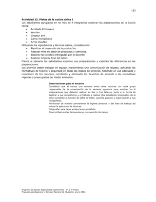 183

Actividad 12. Platos de la cocina china 1
Los estudiantes agrupados en no más de 4 integrantes elaboran las preparaciones de la Cocina
China:

Arrollado Primavera

Wantan

Chapsui ave

Carne mongoliana

Arroz chaufán
Utilizando los ingredientes y técnicas dadas, considerando:

Planificar el desarrollo de la producción

Realizar mise en place de productos y utensilios.

Elaborar las recetas entregadas por el docente

Realizar limpieza final del taller.
Frente al plenario los estudiantes exponen sus preparaciones y explican las diferencias en las
preparaciones.
Los alumnos deben trabajar en equipo, manteniendo una comunicación de respeto, aplicando las
normativas de higiene y seguridad en todas las etapas del proceso, haciendo un uso adecuado y
consciente de los recursos, reciclando y eliminado los desechos de acuerdo a las normativas
vigentes y preocupadas del medio ambiente.
Observaciones para el docente
Considerar que al menos una semana antes debe reunirse con cada grupo
responsable de la presentación de la semana siguiente para analizar las 6
preparaciones que deberán realizar en dos o tres talleres, junto a la forma de
explicar a sus compañeros y el trabajo a realizar (los estudiante encargados de la
zona cumplirán la función de jefes de taller, quienes guiarán y supervisarán a sus
compañeros.
Monitorear de manera permanente la higiene personal y del área de trabajo así
mismo la aplicación de técnicas.
Fotografiar para dejar evidencia en portafolio.
Poner énfasis en las temperaturas y prevención de riesgo

Programa de Estudio Especialidad Gastronomía - 3° y 4° medio
Propuesta aprobada por el Consejo Nacional de Educación, enero 2014.

 