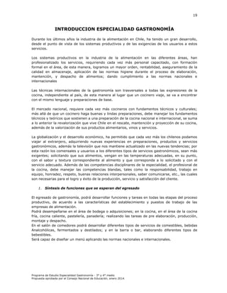 19

INTRODUCCION ESPECIALIDAD GASTRONOMÍA
Durante los últimos años la industria de la alimentación en Chile, ha tenido un gran desarrollo,
desde el punto de vista de los sistemas productivos y de las exigencias de los usuarios a estos
servicios.
Los sistemas productivos en la industria de la alimentación en las diferentes áreas, han
profesionalizado los servicios, requiriendo cada vez más personal capacitado, con formación
formal en el área, de esta manera, logramos un mayor orden, rentabilidad, aseguramiento de la
calidad en almacenaje, aplicación de las normas higiene durante el proceso de elaboración,
mantención, y despacho de alimentos; dando cumplimiento a las normas nacionales e
internacionales
Las técnicas internacionales de la gastronomía son trasversales a todas las expresiones de la
cocina, independiente al país, de esta manera al lugar que un cocinero viaje, se va a encontrar
con el mismo lenguaje y preparaciones de base.
El mercado nacional, requiere cada vez más cocineros con fundamentos técnicos y culturales;
más allá de que un cocinero haga buenas y lindas preparaciones, debe manejar los fundamentos
técnicos y teóricos que sostienen a una preparación de la cocina nacional e internacional, se suma
a lo anterior la revalorización que vive Chile en el rescate, mantención y proyección de su cocina,
además de la valorización de sus productos alimentarios, vinos y servicios.
La globalización y el desarrollo económico, ha permitido que cada vez más los chilenos podamos
viajar al extranjero, adquiriendo nuevas experiencias en preparaciones, productos y servicios
gastronómicos, además la televisión que nos mantiene actualizado en las nuevas tendencias; por
esta razón los comensales y usuarios a los diferentes tipos de servicios gastronómicos, sean más
exigentes; solicitando que sus alimentos, vengan en las temperaturas adecuadas, en su punto,
con el sabor y textura correspondiente al alimento y que corresponda a lo solicitado y con el
servicio adecuado. Además de las competencias disciplinares de la especialidad, el profesional de
la cocina, debe manejar las competencias blandas, tales como la responsabilidad, trabajo en
equipo, honradez, respeto, buenas relaciones interpersonales, saber comunicarse, etc., las cuales
son necesarias para el logro y éxito de la producción, servicio y satisfacción del cliente.
1. Síntesis de funciones que se esperan del egresado
El egresado de gastronomía, podrá desarrollar funciones y tareas en todas las etapas del proceso
productivo, de acuerdo a las características del establecimiento y puestos de trabajo de las
empresas de alimentación.
Podrá desempeñarse en el área de bodega o adquisiciones; en la cocina, en el área de la cocina
fría, cocina caliente, pastelería, panadería; realizando las tareas de pre elaboración, producción,
montaje y despacho.
En el salón de comedores podrá desarrollar diferentes tipos de servicios de comestibles, bebidas
Analcohólicas, fermentados y destilados; y en la barra o bar, elaborando diferentes tipos de
bebestibles.
Será capaz de diseñar un menú aplicando las normas nacionales e internacionales.

Programa de Estudio Especialidad Gastronomía - 3° y 4° medio
Propuesta aprobada por el Consejo Nacional de Educación, enero 2014.

 