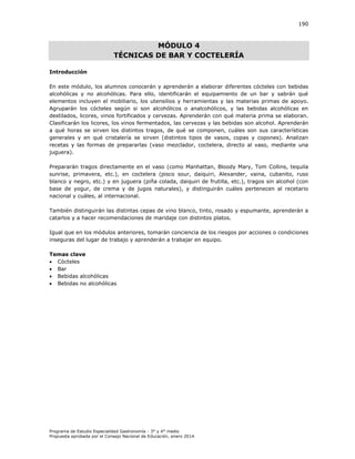 190

MÓDULO 4
TÉCNICAS DE BAR Y COCTELERÍA
Introducción
En este módulo, los alumnos conocerán y aprenderán a elaborar diferentes cócteles con bebidas
alcohólicas y no alcohólicas. Para ello, identificarán el equipamiento de un bar y sabrán qué
elementos incluyen el mobiliario, los utensilios y herramientas y las materias primas de apoyo.
Agruparán los cócteles según si son alcohólicos o analcohólicos, y las bebidas alcohólicas en
destilados, licores, vinos fortificados y cervezas. Aprenderán con qué materia prima se elaboran.
Clasificarán los licores, los vinos fermentados, las cervezas y las bebidas son alcohol. Aprenderán
a qué horas se sirven los distintos tragos, de qué se componen, cuáles son sus características
generales y en qué cristalería se sirven (distintos tipos de vasos, copas y copones). Analizan
recetas y las formas de prepararlas (vaso mezclador, coctelera, directo al vaso, mediante una
juguera).
Prepararán tragos directamente en el vaso (como Manhattan, Bloody Mary, Tom Collins, tequila
sunrise, primavera, etc.), en coctelera (pisco sour, daiquiri, Alexander, vaina, cubanito, ruso
blanco y negro, etc.) y en juguera (piña colada, daiquiri de frutilla, etc.), tragos sin alcohol (con
base de yogur, de crema y de jugos naturales), y distinguirán cuáles pertenecen al recetario
nacional y cuáles, al internacional.
También distinguirán las distintas cepas de vino blanco, tinto, rosado y espumante, aprenderán a
catarlos y a hacer recomendaciones de maridaje con distintos platos.
Igual que en los módulos anteriores, tomarán conciencia de los riesgos por acciones o condiciones
inseguras del lugar de trabajo y aprenderán a trabajar en equipo.
Temas clave
 Cócteles
 Bar
 Bebidas alcohólicas
 Bebidas no alcohólicas

Programa de Estudio Especialidad Gastronomía - 3° y 4° medio
Propuesta aprobada por el Consejo Nacional de Educación, enero 2014.

 