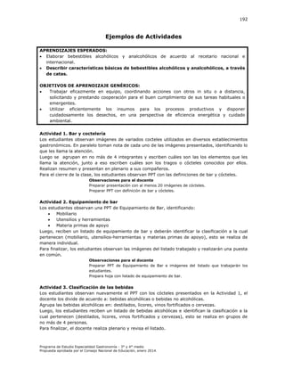 192

Ejemplos de Actividades
APRENDIZAJES ESPERADOS:
 Elaborar bebestibles alcohólicos y analcohólicos de acuerdo al recetario nacional e
internacional.
 Describir características básicas de bebestibles alcohólicos y analcohólicos, a través
de catas.
OBJETIVOS DE APRENDIZAJE GENÉRICOS:

Trabajar eficazmente en equipo, coordinando acciones con otros in situ o a distancia,
solicitando y prestando cooperación para el buen cumplimiento de sus tareas habituales o
emergentes.

Utilizar eficientemente los insumos para los procesos productivos y disponer
cuidadosamente los desechos, en una perspectiva de eficiencia energética y cuidado
ambiental.
Actividad 1. Bar y coctelería
Los estudiantes observan imágenes de variados cocteles utilizados en diversos establecimientos
gastronómicos. En paralelo toman nota de cada uno de las imágenes presentados, identificando lo
que les llama la atención.
Luego se agrupan en no más de 4 integrantes y escriben cuáles son las los elementos que les
llama la atención, junto a eso escriben cuáles son los tragos o cócteles conocidos por ellos.
Realizan resumen y presentan en plenario a sus compañeros.
Para el cierre de la clase, los estudiantes observan PPT con las definiciones de bar y cócteles.
Observaciones para el docente
Preparar presentación con al menos 20 imágenes de cócteles.
Preparar PPT con definición de bar y cócteles.

Actividad 2. Equipamiento de bar
Los estudiantes observan una PPT de Equipamiento de Bar, identificando:

Mobiliario

Utensilios y herramientas

Materia primas de apoyo
Luego, reciben un listado de equipamiento de bar y deberán identificar la clasificación a la cual
pertenecen (mobiliario, utensilios-herramientas y materias primas de apoyo), esto se realiza de
manera individual.
Para finalizar, los estudiantes observan las imágenes del listado trabajado y realizarán una puesta
en común.
Observaciones para el docente
Preparar PPT de Equipamiento de Bar e imágenes del listado que trabajarán los
estudiantes.
Prepara hoja con listado de equipamiento de bar.

Actividad 3. Clasificación de las bebidas
Los estudiantes observan nuevamente el PPT con los cócteles presentados en la Actividad 1, el
docente los divide de acuerdo a: bebidas alcohólicas o bebidas no alcohólicas.
Agrupa las bebidas alcohólicas en: destilados, licores, vinos fortificados o cervezas.
Luego, los estudiantes reciben un listado de bebidas alcohólicas e identifican la clasificación a la
cual pertenecen (destilados, licores, vinos fortificados y cervezas), esto se realiza en grupos de
no más de 4 personas.
Para finalizar, el docente realiza plenario y revisa el listado.

Programa de Estudio Especialidad Gastronomía - 3° y 4° medio
Propuesta aprobada por el Consejo Nacional de Educación, enero 2014.

 