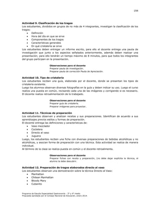 194

Actividad 9. Clasificación de los tragos
Los estudiantes, divididos en grupos de no más de 4 integrantes, investigan la clasificación de los
tragos:

Definición

Hora del día en que se sirve

Componentes de los tragos

Características generales

En qué cristalería se sirve
Los estudiantes deben entregar un informe escrito, para ello el docente entrega una pauta de
investigación que junto a los aspectos señalados anteriormente, además deben realizar una
presentación; para ello tendrán un tiempo máximo de 8 minutos, para que todos los integrantes
del grupo participen en la presentación.
Observaciones para el docente
Preparar pauta de investigación.
Preparar pauta de corrección Pauta de Apreciación.

Actividad 10. Tipo de cristalería
Los estudiantes reciben una guía, elaborada por el docente, donde se presentan los tipos de
cristalería existente.
Luego los alumnos observan diversas fotografías en la guía y deben indicar su uso. Luego el curso
realiza una puesta en común, revisando cada una de las imágenes y corrigiendo si es necesario.
El docente realiza retroalimentación de lo trabajado.
Observaciones para el docente
Preparar guía de cristalería.
Preparar imágenes para proyectar.

Actividad 11. Técnicas de preparación
Los estudiantes observan y analizan recetas y sus preparaciones. Identifican de acuerdo a sus
aprendizajes previos estilos y formas de preparación.
El docente entrega las definiciones y características de:

Vaso mezclador

Coctelera

Directo al vaso

Juguera
Luego, los estudiantes reciben una ficha con diversas preparaciones de bebidas alcohólicas y no
alcohólicas, y asocian forma de preparación con una técnica. Esta actividad se realiza de manera
individual.
Al término de la clase se realiza puesta en común y el docente retroalimenta.
Observaciones para el docente
Preparar fichas con receta y preparación, (no debe dejar explícita la técnica, el
alumno la debe descubrir.

Actividad 12. Preparación de tragos elaborados directo al vaso
Los estudiantes observan una demostración sobre la técnica Directo al Vaso:

Manhattan

Chilean Manhattan

Bloody Mary

Cubanito

Programa de Estudio Especialidad Gastronomía - 3° y 4° medio
Propuesta aprobada por el Consejo Nacional de Educación, enero 2014.

 