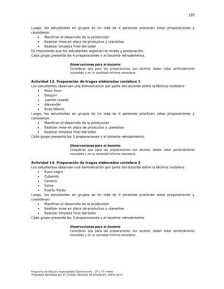 195

Luego, los estudiantes en grupos de no más de 4 personas practican estas preparaciones y
consideran:

Planificar el desarrollo de la producción

Realizar mise en place de productos y utensilios

Realizar limpieza final del taller
Es importante que los estudiantes registren la receta y preparación.
Cada grupo presenta las 4 preparaciones y el docente retroalimenta.
Observaciones para el docente
Considerar que para las preparaciones con alcohol, deben estar perfectamente
rotuladas y en la cantidad mínima necesaria.

Actividad 13. Preparación de tragos elaborados coctelera 1
Los estudiantes observan una demostración por parte del docente sobre la técnica coctelera:

Pisco Sour

Daiquiri

Juanito rosado

Alexander

Ruso blanco
Luego, los estudiantes en grupos de no más de 4 personas practican estas preparaciones y
consideran:

Planificar el desarrollo de la producción

Realizar mise en place de productos y utensilios

Realizar limpieza final del taller
Cada grupo presenta las 5 preparaciones y el docente retroalimenta.
Observaciones para el docente
Considerar que para las preparaciones con alcohol, deben estar perfectamente
rotuladas y en la cantidad mínima necesaria.

Actividad 14. Preparación de tragos elaborados coctelera 2
Los estudiantes observan una demostración por parte del docente sobre la técnica coctelera:

Ruso negro

Cubanito

Canario

Vaina

Puerto Varas
Luego, los estudiantes en grupos de no más de 4 personas practican estas preparaciones y
consideran:

Planificar el desarrollo de la producción

Realizar mise en place de productos y utensilios

Realizar limpieza final del taller
Cada grupo presenta las 5 preparaciones y el docente retroalimenta.
Observaciones para el docente
Considerar que para las preparaciones con alcohol, deben estar perfectamente
rotuladas y en la cantidad mínima necesaria.

Programa de Estudio Especialidad Gastronomía - 3° y 4° medio
Propuesta aprobada por el Consejo Nacional de Educación, enero 2014.

 