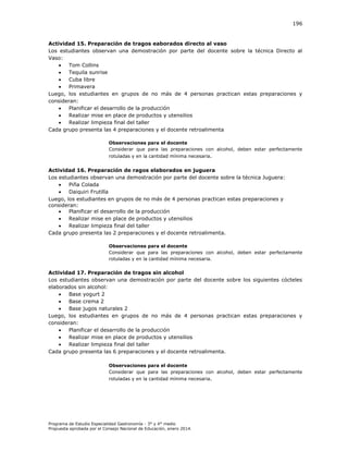 196

Actividad 15. Preparación de tragos eaborados directo al vaso
Los estudiantes observan una demostración por parte del docente sobre la técnica Directo al
Vaso:

Tom Collins

Tequila sunrise

Cuba libre

Primavera
Luego, los estudiantes en grupos de no más de 4 personas practican estas preparaciones y
consideran:

Planificar el desarrollo de la producción

Realizar mise en place de productos y utensilios

Realizar limpieza final del taller
Cada grupo presenta las 4 preparaciones y el docente retroalimenta
Observaciones para el docente
Considerar que para las preparaciones con alcohol, deben estar perfectamente
rotuladas y en la cantidad mínima necesaria.

Actividad 16. Preparación de ragos elaborados en juguera
Los estudiantes observan una demostración por parte del docente sobre la técnica Juguera:

Piña Colada

Daiquiri Frutilla
Luego, los estudiantes en grupos de no más de 4 personas practican estas preparaciones y
consideran:

Planificar el desarrollo de la producción

Realizar mise en place de productos y utensilios

Realizar limpieza final del taller
Cada grupo presenta las 2 preparaciones y el docente retroalimenta.
Observaciones para el docente
Considerar que para las preparaciones con alcohol, deben estar perfectamente
rotuladas y en la cantidad mínima necesaria.

Actividad 17. Preparación de tragos sin alcohol
Los estudiantes observan una demostración por parte del docente sobre los siguientes cócteles
elaborados sin alcohol:

Base yogurt 2

Base crema 2

Base jugos naturales 2
Luego, los estudiantes en grupos de no más de 4 personas practican estas preparaciones y
consideran:

Planificar el desarrollo de la producción

Realizar mise en place de productos y utensilios

Realizar limpieza final del taller
Cada grupo presenta las 6 preparaciones y el docente retroalimenta.
Observaciones para el docente
Considerar que para las preparaciones con alcohol, deben estar perfectamente
rotuladas y en la cantidad mínima necesaria.

Programa de Estudio Especialidad Gastronomía - 3° y 4° medio
Propuesta aprobada por el Consejo Nacional de Educación, enero 2014.

 