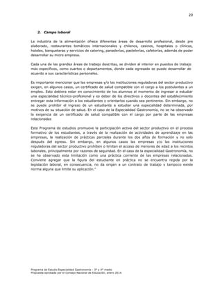 20

2. Campo laboral
La industria de la alimentación ofrece diferentes áreas de desarrollo profesional, desde pre
elaborado, restaurantes temáticos internacionales y chilenos, casinos, hospitales o clínicas,
hoteles, banqueteras y servicios de catering, panaderías, pastelerías, cafeterías, además de poder
desarrollar su micro empresa.
Cada una de las grandes áreas de trabajo descritas, se dividen al interior en puestos de trabajo
más específicos, como cuartos o departamentos, donde cada egresado se puede desarrollar de
acuerdo a sus características personales.
Es importante mencionar que las empresas y/o las instituciones reguladoras del sector productivo
exigen, en algunos casos, un certificado de salud compatible con el cargo a los postulantes a un
empleo. Esto debiera estar en conocimiento de los alumnos al momento de ingresar a estudiar
una especialidad técnico-profesional y es deber de los directivos y docentes del establecimiento
entregar esta información a los estudiantes y orientarlos cuando sea pertinente. Sin embargo, no
se puede prohibir el ingreso de un estudiante a estudiar una especialidad determinada, por
motivos de su situación de salud. En el caso de la Especialidad Gastronomía, no se ha observado
la exigencia de un certificado de salud compatible con el cargo por parte de las empresas
relacionadas
Este Programa de estudios promueve la participación activa del sector productivo en el proceso
formativo de los estudiantes, a través de la realización de actividades de aprendizaje en las
empresas, la realización de prácticas parciales durante los dos años de formación y no solo
después del egreso. Sin embargo, en algunos casos las empresas y/o las instituciones
reguladoras del sector productivo prohíben o limitan el acceso de menores de edad a los recintos
laborales, principalmente por razones de seguridad. En el caso de la especialidad Gastronomía, no
se ha observado esta limitación como una práctica corriente de las empresas relacionadas.
Conviene agregar que la figura del estudiante en práctica no se encuentra regida por la
legislación laboral, en consecuencia, no da origen a un contrato de trabajo y tampoco existe
norma alguna que limite su aplicación.”

Programa de Estudio Especialidad Gastronomía - 3° y 4° medio
Propuesta aprobada por el Consejo Nacional de Educación, enero 2014.

 