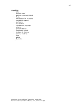 201

Utensilios:

ollas

sartenes acero

sartenes con antiadherente

fondos

tablas de cortar, de colores

cucharas de madera

cucharones

espumaderas

cucharas porcionadoras

trinches

jarros medidores

pesas hasta 5 kilos

timbales de aluminio

chinos y coladores

bowl

platos

Cubiertos

Programa de Estudio Especialidad Gastronomía - 3° y 4° medio
Propuesta aprobada por el Consejo Nacional de Educación, enero 2014.

 