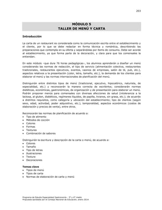 203

MÓDULO 5
TALLER DE MENÚ Y CARTA
Introducción
La carta de un restaurant es considerada como la comunicación escrita entre el establecimiento y
el cliente, por lo que se debe redactar en forma técnica y romántica, describiendo las
preparaciones que contempla en su oferta y separándolas por ítems de consumo. Debe ser acorde
al establecimiento, ya que forma parte de la decoración, y clara para que los comensales la
entiendan.
En este módulo –que dura 76 horas pedagógicas–, los alumnos aprenderán a diseñar un menú
considerando las normas de redacción, el tipo de servicio (alimentación colectiva, restaurantes
tradicionales, restaurantes ejecutivos, eventos, casinos de empresas, salón de té, pub, etc.),
aspectos relativos a la presentación (color, letra, tamaño, etc.), la demanda de los clientes para
elaborar el menú y las normas internacionales de planificación del menú.
Distinguirán entre distintos tipos de menú (tradicional, ejecutivo, hipocalórico, naturista, de
especialidad, etc.) y reconocerán la manera correcta de escribirlos; considerarán normas
dietéticas, económicas, gastronómicas, de organización y de presentación para elaborar un menú.
Podrán proponer menús para comensales con diversas afecciones de salud (intolerancia a la
lactosa, al gluten, diabéticos, regímenes líquidos, de papilla, livianos, sin grasa, etc.); de acuerdo
a distintos requisitos, como categoría y ubicación del establecimiento; tipo de clientes (según
sexo, edad, actividad, poder adquisitivo, etc.), temporalidad, aspectos económicos (costos de
elaboración y precios de venta), entre otros.
Reconocerán las normas de planificación de acuerdo a:
 Tipo de alimento
 Métodos de cocción
 Colores
 Formas
 Texturas
 Combinación de sabores
Distinguirán la escritura y descripción de la carta o menú, de acuerdo a:
 Colores
 Tamaño
 Tipo de letras
 Ilustraciones
 Textura
 Decoraciones
Temas clave
 Tipos de menú
 Tipos de carta
 Normas de elaboración de carta y menú

Programa de Estudio Especialidad Gastronomía - 3° y 4° medio
Propuesta aprobada por el Consejo Nacional de Educación, enero 2014.

 