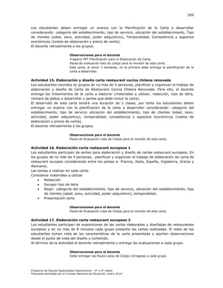 209

Los estudiantes deben entregar un avance con la Planificación de la Carta a desarrollar
considerando: categoría del establecimiento, tipo de servicio, ubicación del establecimiento, Tipo
de clientes (edad, sexo, actividad, poder adquisitivo), Temporalidad, Competencia y aspectos
económicos (costos de elaboración y precio de venta).
El docente retroalimenta a los grupos.
Observaciones para el docente
Preparar PPT Planificación para la Elaboración de Carta.
Pauta de evaluación lista de cotejo para la revisión de esta carta.
Esta carta, al durar 3 semanas, en la primera debe entrega la planificación de la
carta a desarrollar.

Actividad 15. Elaboración y diseño carta restaurant cocina chilena renovada
Los estudiantes reunidos en grupos de no más de 4 personas, planifican y organizan el trabajo de
elaboración y diseño de Carta de Restaurant Cocina Chilena Renovada. Para ello, el docente
entrega los lineamientos de la carta a elaborar (materiales a utilizar, redacción, tipo de letra,
número de platos a desarrollar y partes que debe incluir la carta).
El desarrollo de esta carta tendrá una duración de 2 clases, por tanto los estudiantes deben
entregar un avance con la planificación de la carta a desarrollar considerando: categoría del
establecimiento, tipo de servicio ubicación del establecimiento, tipo de clientes (edad, sexo,
actividad, poder adquisitivo), temporalidad, competencia y aspectos económicos (costos de
elaboración y precio de venta).
El docente retroalimenta a los grupos.
Observaciones para el docente
Pauta de Evaluación Lista de Cotejo para la revisión de esta carta.

Actividad 16. Elaboración carta restaurant europeos 1
Los estudiantes participan de sorteo para elaboración y diseño de cartas restaurant europeos. En
los grupos de no más de 4 personas, planifican y organizan el trabajo de elaboración de carta de
restaurant europeo considerando entre los países a: Francia, Italia, España, Inglaterra, Grecia y
Alemania.
Las tareas a realizar en cada carta:
Considerar materiales a utilizar

Redacción

Escoger tipo de letra

Elegir: categoría del establecimiento, tipo de servicio, ubicación del establecimiento, tipo
de clientes (edad, sexo, actividad, poder adquisitivo), temporalidad.

Presentación carta
Observaciones para el docente
Pauta de Evaluación Lista de Cotejo para la revisión de esta carta.

Actividad 17. Elaboración carta restaurant europeos 2
Los estudiantes participan de exposiciones de las cartas elaboradas y diseñadas de restaurantes
europeos y en no más de 8 minutos cada grupo presenta las cartas realizadas. El resto de los
estudiantes toman nota de las características de la carta presentada y aportan observaciones
desde el punto de vista del diseño y contenido.
Al término de la actividad el docente retroalimenta y entrega las evaluaciones a cada grupo.
Observaciones para el docente
Debe entregar las Pauta Listas de Cotejo corregidas a cada grupo.

Programa de Estudio Especialidad Gastronomía - 3° y 4° medio
Propuesta aprobada por el Consejo Nacional de Educación, enero 2014.

 