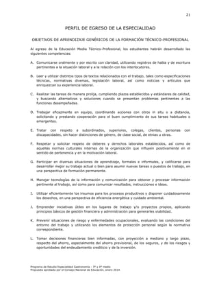 21

PERFIL DE EGRESO DE LA ESPECIALIDAD
OBJETIVOS DE APRENDIZAJE GENÉRICOS DE LA FORMACIÓN TÉCNICO-PROFESIONAL
Al egreso de la Educación Media Técnico-Profesional, los estudiantes habrán desarrollado las
siguientes competencias:
A. Comunicarse oralmente y por escrito con claridad, utilizando registros de habla y de escritura
pertinentes a la situación laboral y a la relación con los interlocutores.
B. Leer y utilizar distintos tipos de textos relacionados con el trabajo, tales como especificaciones
técnicas, normativas diversas, legislación laboral, así como noticias y artículos que
enriquezcan su experiencia laboral.
C. Realizar las tareas de manera prolija, cumpliendo plazos establecidos y estándares de calidad,
y buscando alternativas y soluciones cuando se presentan problemas pertinentes a las
funciones desempeñadas.
D. Trabajar eficazmente en equipo, coordinando acciones con otros in situ o a distancia,
solicitando y prestando cooperación para el buen cumplimiento de sus tareas habituales o
emergentes.
E. Tratar con respeto a subordinados, superiores, colegas, clientes, personas
discapacidades, sin hacer distinciones de género, de clase social, de etnias u otras.

con

F. Respetar y solicitar respeto de deberes y derechos laborales establecidos, así como de
aquellas normas culturales internas de la organización que influyen positivamente en el
sentido de pertenencia y en la motivación laboral.
G. Participar en diversas situaciones de aprendizaje, formales e informales, y calificarse para
desarrollar mejor su trabajo actual o bien para asumir nuevas tareas o puestos de trabajo, en
una perspectiva de formación permanente.
H. Manejar tecnologías de la información y comunicación para obtener y procesar información
pertinente al trabajo, así como para comunicar resultados, instrucciones e ideas.
I.

Utilizar eficientemente los insumos para los procesos productivos y disponer cuidadosamente
los desechos, en una perspectiva de eficiencia energética y cuidado ambiental.

J.

Emprender iniciativas útiles en los lugares de trabajo y/o proyectos propios, aplicando
principios básicos de gestión financiera y administración para generarles viabilidad.

K. Prevenir situaciones de riesgo y enfermedades ocupacionales, evaluando las condiciones del
entorno del trabajo y utilizando los elementos de protección personal según la normativa
correspondiente.
L. Tomar decisiones financieras bien informadas, con proyección a mediano y largo plazo,
respecto del ahorro, especialmente del ahorro previsional, de los seguros, y de los riesgos y
oportunidades del endeudamiento crediticio y de la inversión.

Programa de Estudio Especialidad Gastronomía - 3° y 4° medio
Propuesta aprobada por el Consejo Nacional de Educación, enero 2014.

 