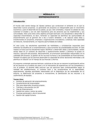 215

MÓDULO 6
EMPRENDIMIENTO
Introducción
El mundo está siendo testigo de rápidos cambios que condicionan el ambiente en el cual se
desarrollan nuevos proyectos. La generación de proyectos es indispensable para el crecimiento
económico y para el desarrollo de los países, ya que, bien orientados, mejoran la calidad de vida,
sustentan el empleo y son de vital importancia para las personas que los implementan y sus
comunidades. Este curso tiene como objetivo principal estimular a los estudiantes a desarrollar la
capacidad emprendedora, es decir, fomentar su capacidad de identificar las oportunidades de
emprendimiento que se generan día a día a nuestro alrededor, y de capturar estas ideas y
transformarlas en proyectos, empresas u organizaciones innovadoras y creativas. Esta capacidad
se traducirá, necesariamente, en mayores oportunidades de trabajo.
En este curso, los estudiantes aprenderán las habilidades y competencias requeridas para
enfrentar los desafíos de un emprendimiento y para aumentar las probabilidades de éxito. En este
módulo se busca que los estudiantes logren identificar y desarrollar ideas y oportunidades, validar
dichas ideas en un contexto de desarrollo y posteriormente diseñar y planificar la puesta en
marcha y ejecución del proyecto. Adicionalmente, se promueven aprendizajes relacionados con la
viabilidad del proyecto, la gestión de los recursos humanos y las posibilidades de financiamiento.
También se espera que los alumnos desarrollen la capacidad de tomar decisiones informadas y de
planificar en relación con el manejo de sus finanzas y ahorros.
El programa contempla sesiones teóricas y prácticas en las que se requiere la participación activa
de los alumnos en el análisis de casos y en el intercambio de experiencias con los compañeros y
con el profesor. El docente debe procurar que los ejercicios sean contextualizados según la
realidad del establecimiento, el contexto local y las características de la especialidad,
especialmente, aquellas actividades relacionadas con el diagnóstico de las necesidades de su
entorno, la elaboración de proyectos e innovaciones, la planificación de los recursos y la
conformación de equipos.
Temas clave

Ámbitos de aplicación del emprendimiento

Características del emprendedor

Plan para desarrollar proyectos propios

Trámites y documentos con SII

Vías de financiamiento

Gestión de costos y precio de venta

Finanzas personales y ahorro previsional

Gestión del capital humano

Programa de Estudio Especialidad Gastronomía - 3° y 4° medio
Propuesta aprobada por el Consejo Nacional de Educación, enero 2014.

 