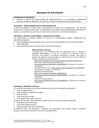 218

Ejemplos de Actividades
APRENDIZAJE ESPERADO:

Detectar y evaluar las oportunidades de emprendimiento en la comunidad, considerando
diversos ámbitos de aplicación que permitan mejorar la calidad de vida de las personas.
Actividad 1. Oportunidades para el emprendimiento
El docente presenta un video sobre una experiencia exitosa de un emprendedor. Los alumnos
toman nota y luego discuten sobre su capacidad de aprovechar oportunidades para desarrollar un
cambio o un proyecto, las barreras con las cuales se encontró y los frutos alcanzados.
Actividad 2. Espíritu emprendedor, experiencias exitosas
Los estudiantes, en grupos, analizan un caso de un emprendedor exitoso, considerando las
siguientes preguntas:

¿qué habilidades emprendedoras creen que fueron fundamentales para el éxito alcanzado?

¿qué replicarían?

¿qué sacrificios hubo que realizar para el éxito del proyecto?
Observaciones al docente
El docente guía a los estudiantes para que reflexionen sobre el concepto de
capacidad emprendedora, no solo en el ámbito de la empresa privada y
financiera, sino también en proyectos individuales y sociales. Para esto, se
sugieren los siguientes link que pueden ser utilizados como casos de análisis de
diversas situaciones de emprendimiento:
 http://www.fundacionchile.com/inn-proyectos-destacados.html/innovum
 Entrevista a dueña del restaurant Doña Tina:
http://www.youtube.com/watch?v=qXpl0r5kQdI (Consultado en Youtube el
17/08/2013).
 Biografía de Henry Heinz: http://www.youtube.com/watch?v=m1YkRP4PbYY
(Consultado en Youtube el 17/08/2013).
 Biografía de Richard Branson:
http://www.youtube.com/watch?v=qbR35hVcIsY
http://www.youtube.com/watch?v=NQ6vIZb6dE0 (Consultado en Youtube el
17/08/2013)
 Testimonios Capital Semilla:
http://www.youtube.com/watch?v=ZOuMBuMcbxw (Consultado en Youtube el
17/08/2013)

Actividad 3. Planificar el futuro
En una discusión grupal, los alumnos reflexionan a torno a las siguientes preguntas:

¿qué me gusta hacer?

¿qué estudios o capacitación tengo?

¿qué sé hacer?

¿qué experiencia tengo?

¿qué planes tengo para el futuro?
Luego de la discusión, cada estudiante responde por escrito las siguientes preguntas:

identifique qué quiere hacer

¿qué meta desea alcanzar?

¿qué barreras tiene para emprender?
El docente invita a los alumnos a compartir sus respuestas, para aclarar dudas y encontrar
factores comunes que limitan el inicio del emprendimiento.

Programa de Estudio Especialidad Gastronomía - 3° y 4° medio
Propuesta aprobada por el Consejo Nacional de Educación, enero 2014.

 